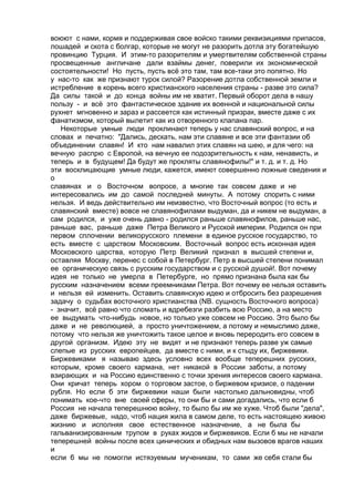 воюют с нами, кормя и поддерживая свое войско такими реквизициями припасов, 
лошадей и скота с болгар, которые не могут не разорить дотла эту богатейшую 
провинцию Турция. И этим-то разорителям и умертвителям собственной страны 
просвещенные англичане дали взаймы денег, поверили их экономической 
состоятельности! Но пусть, пусть всё это там, там все-таки это попятно. Но 
у нас-то как же признают турок силой? Разорение дотла собственной земли и 
истребление в корень всего христианского населения страны - разве это сила? 
Да силы такой и до конца войны им не хватит. Первый оборот дела в нашу 
пользу - и всё это фантастическое здание их военной и национальной силы 
рухнет мгновенно и зараз и рассеется как истинный призрак, вместе даже с их 
фанатизмом, который вылетит как из отворенного клапана пар. 
Некоторые умные люди проклинают теперь у нас славянский вопрос, и на 
словах и печатно: "Дались, дескать, нам эти славяне и все эти фантазии об 
объединении славян! И кто нам навалил этих славян на шею, и для чего: на 
вечную распрю с Европой, на вечную ее подозрительность к нам, ненависть, и 
теперь и в будущем! Да будут же прокляты славянофилы!" и т. д. и т. д. Но 
эти восклицающие умные люди, кажется, имеют совершенно ложные сведения и 
о 
славянах и о Восточном вопросе, а многие так совсем даже и не 
интересовались им до самой последней минуты. А потому спорить с ними 
нельзя. И ведь действительно им неизвестно, что Восточный вопрос (то есть и 
славянский вместе) вовсе не славянофилами выдуман, да и никем не выдуман, а 
сам родился, и уже очень давно - родился раньше славянофилов, раньше нас, 
раньше вас, раньше даже Петра Великого и Русской империи. Родился он при 
первом сплочении великорусского племени в единое русское государство, то 
есть вместе с царством Московским. Восточный вопрос есть исконная идея 
Московского царства, которую Петр Великий признал в высшей степени и, 
оставляя Москву, перенес с собой в Петербург. Петр в высшей степени понимал 
ее органическую связь с русским государством и с русской душой!. Вот почему 
идея не только не умерла в Петербурге, но прямо признана была как бы 
русским назначением всеми преемниками Петра. Вот почему ее нельзя оставить 
и нельзя ей изменить. Оставить славянскую идею и отбросить без разрешения 
задачу о судьбах восточного христианства (NB. сущность Восточного вопроса) 
- значит, всё равно что сломать и вдребезги разбить всю Россию, а на место 
ее выдумать что-нибудь новое, но только уже совсем не Россию. Это было бы 
даже и не революцией, а просто уничтожением, а потому и немыслимо даже, 
потому что нельзя же уничтожить такое целое и вновь переродить его совсем в 
другой организм. Идею эту не видят и не признают теперь разве уж самые 
слепые из русских европейцев, да вместе с ними, и к стыду их, биржевики. 
Биржевиками я называю здесь условно всех вообще теперешних русских, 
которым, кроме своего кармана, нет никакой в России заботы, а потому 
взирающих и на Россию единственно с точки зрения интересов своего кармана. 
Они кричат теперь хором о торговом застое, о биржевом кризисе, о падении 
рубля. Но если б эти биржевики наши были настолько дальновидны, чтоб 
понимать кое-что вне своей сферы, то они бы и сами догадались, что если б 
Россия не начала теперешнюю войну, то было бы им же хуже. Чтоб были "дела", 
даже биржевые, надо, чтоб нация жила в самом деле, то есть настоящею живою 
жизнию и исполняя свое естественное назначение, а не была бы 
гальванизированным трупом в руках жидов и биржевиков. Если б мы не начали 
теперешней войны после всех цинических и обидных нам вызовов врагов наших 
и 
если б мы не помогли истязуемым мученикам, то сами же себя стали бы 
 