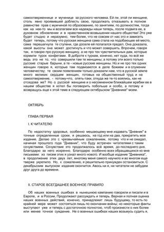 самоотверженнице и мученице за русского человека. Ей ли, этой ли женщине, 
столь явно проявившей доблесть свою, продолжать отказывать в полном 
равенстве прав с мужчиной по образованию, по занятиям, по должностям, тогда 
как на нее-то мы и возлагаем все надежды наши теперь, после подвига ее, в 
духовном обновлении и в нравственном возвышении нашего общества! Это уже 
будет стыдно и неразумно, тем более, что не совсем от нас это и зависеть 
будет теперь, потому что русская женщина сама стала на подобающее ей место, 
сама перешагнула те ступени, где доселе ей полагался предел. Она доказала, 
какой высоты она может достигнуть и что может совершить. Впрочем, говоря 
так, я говорю про русскую женщину, а не про тех чувствительных дам, которые 
кормили турок конфетами. В доброте к туркам, конечно, нет худа, по всё же 
ведь это не то, что совершили там те женщины; а потому эти всего только 
русские старые барыни, а те - новые русские женщины. Но и не про тех одних 
женщин говорю я, которые там подвизаются в деле божием и в служении 
человечеству; те своим появлением только доказали нам, что в русской земле 
много великих сердцем женщин, готовых на общественный труд и на 
самоотвержение, - потому-что, опять-таки, откуда же те-то взялись, как не 
отсюдова же? Но о русской женщине и о несомненном ближайшем жребии ее в 
нашем обществе я хотел бы поговорить побольше и особо, а потому и 
возвращусь еще к этой теме в следующем октябрьском "Дневнике" моем. 
ОКТЯБРЬ 
ГЛАВА ПЕРВАЯ 
I. К ЧИТАТЕЛЮ 
По недостатку здоровья, особенно мешающему мне издавать "Дневник" в 
точные определенные сроки, я решаюсь, на год или на два, прекратить мое 
издание. Делаю это с чрезвычайным сожалением, потому что и не ожидал, 
начиная прошлого года "Дневник", что буду встречен читателями с таким 
сочувствием. Сочувствие это продолжалось всё время, до последнего дня. 
Благодарю за него искренно. Благодарю особенно всех обращавшихся ко мне 
письмами: из писем этих я узнал много нового. И вообще издание "Дневника", 
в продолжение этих двух лет, многому меня самого научило и во многом еще 
тверже укрепило. Но, к сожалению, я решительно принужден остановиться. С 
декабрьским выпуском издание окончится. Авось ни я, ни читатели не забудем 
друг друга до времени. 
II. СТАРОЕ ВСЕГДАШНЕЕ ВОЕННОЕ ПРАВИЛО 
Об наших военных ошибках в нынешнюю кампанию говорили и писали и в 
Европе, и в России. Продолжают рассуждать и теперь. Верная и полная оценка 
наших военных действий, конечно, принадлежит лишь будущему, то есть по 
крайней мере может состояться лишь по окончании войны; но некоторые факты 
выступают уже и теперь с достаточною полнотою, чтоб произнести о них более 
или менее точное суждение. Не о военных ошибках наших возьмусь судить я, 
 