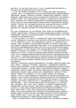 местность, но все-таки были взяты и хоть с ущербом для неприятеля, но 
все-таки в тот же день были взяты, в день битвы. 
И вот под Плевной произошло что-то совсем уже новое. Ряд простых 
полевых, много что временных (не очень тоже важная вещь в прежнее время) 
укреплений придает местности значение неприступной твердыни, которую 
прежними средствами и взять нельзя, которая уже потребовала от нас двойных, 
тройных усилий, чем предполагалось вначале, и которая до сих пор еще не 
взята. Будь весь этот грозный ряд укреплений с прежними средствами защиты - 
устоял ли бы он против энергического, блистательного, беспримерного натиска 
русских? Конечно, нет: сослужил бы свое дело, затруднил бы атаку, но 50 000 
русских, конечно, при таком беззаветном натиске, как 30-го августа, 
овладели бы редутами и разбили бы пятидесятитысячную армию Османа-паши, 
то 
есть дело завершилось бы при равном числе войск и не потребовалось бы 
никаких подкреплений. Теперь же, после двух неудавшихся штурмов, оказалось 
необходимым увеличить нашу армию вдвое, и это по крайней мере, и это только 
первый шаг к достижению цели. 
В чем же дело? Уж конечно, в теперешнем ружье. Турок закрывшись 
наскоро набросанною насыпью, может выпустить в атакующих такую массу пуль, 
что не невероятно, если и вся штурмующая колонна, не дойдя еще и до 
гласиса, будет истреблена до последнего человека. О, конечно, можно взять 
всю Плевну совершенно прежними средствами, то есть прежней фронтальной 
атакой без фортификационных работ, вот точно так же, как были взяты редуты 
под Бородином. И наши русские это бы сделали! Может быть, ни одна армия в 
Европе не решилась бы сделать это, а они бы сделали. Только вот беда: 
оказалось из опыта, что для этого наверно надо положить русских десятками 
тысяч, так что, овладев редутами фронтальной атакой, мы, при равном вначале 
числе войск с Османом, оказались бы, под самый конец, столь обессиленными 
численно, что уже не могли бы сдержать Османа, который бы потерял в десять 
раз меньше нашего за своими насыпями. Итак, после двух страшных 
неудавшихся 
приступов выяснилась наконец необходимость: во-первых, увеличить вдвое нашу 
силу, затем, с помощию Тотлебена, приступить к инженерным работам, к 
чему-то даже похожему на атаку сильнейших, долговременных крепостей, затем 
к обложению Плевны, к занятию дорог, к пресечению сообщений, подвозов к 
неприятелю. Одним словом, ряд весьма обыкновенных полевых и временных 
укреплений сослужил врагу нашему роль первоклассной крепости. И хоть и 
возьмут Плевно (что наверно), то есть, вернее сказать, хоть и возьмут 
Османа, когда он пойдет напролом, чтобы выйти из собственной западни и не 
умереть в ней с голоду, а бросившись напролом откроется и из защищающегося 
перейдет сам в роль атакующего (в этом-то и всё для нас дело), чем разом 
потеряет все выгоды смертоносного и непреоборимого огня за закрытыми 
укреплениями, - тем не менее в результате все-таки выйдет то, что Плевна 
уже сослужила свое дело врагу нашему, остановила первоначальное 
победоносное шествие русских, принудила на двойные, тройные усилия и 
растраты (к чему даже и в Европе уже считали Россию неспособной), и - кто 
знает, может быть, и без такого страшного для себя результата в конце: 
Осман всё же ведь надеется хоть половину-то своей армии урвать у русских и 
убежать вместе с нею, а там опять где-нибудь окопаться и опять воздвигнуть 
новую Плевну (если только ему дадут всё это устроить; но ведь всякому 
позволительно надеяться, а Осман человек энергичный и гордый). 
Даже так можно сказать: если у обороняющегося есть шанцевый инструмент 
 