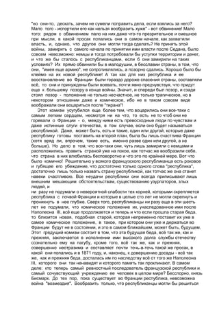 "но они-то, дескать, зачем не сумели поправить дела, если взялись за него? 
Мало того - испортили его как нельзя вообразить хуже" - вот обвинение! Мало 
того: рядом с обвинением пало на них даже что-то презрительное и смешное 
при мысли, в какой просак попались они в самом начале, как захватили 
власть, и, однако, что другое они могли тогда сделать? Не принять этой 
войны, замирить с самого начала по принятии ими власти после Седана, было 
совсем невозможно: немцы и тогда потребовали бы уступки территории и денег, 
и что же бы сталось с республиканцами, если б они замирили на таких 
условиях? Их прямо обвинили бы в малодушии, в бесславии страны, в том, что 
они, "имея еще армию", не сопротивлялись, а позорно сдались. Хорошо было бы 
клеймо на их новой республике! А так как для них республика и ее 
восстановление во Франции были гораздо дороже спасения страны, составляли 
всё, то они и принуждены были воевать, почти явно предчувствуя, что придут 
еще к большему позору в конце войны. Значит, и спереди был позор, и сзади 
стоял позор - положение не только несчастное, не только трагическое, но в 
некотором отношении даже и комическое, ибо не в таком совсем виде 
воображали они воцариться после "тирана"! 
Этот комизм усугубился еще более тем, что воцарились они все-таки с 
самым легким сердцем, несмотря ни на что, то есть не то чтоб они не 
горевали о Франции - о, между ними есть превосходные люди по чувствам и 
даже истинные слуги отечества, в том случае, если оно будет называться 
республикой. Даже, может быть, есть и такие, один или другой, которые даже 
республику готовы поставить на второй план, была бы лишь счастлива Франция 
(хотя вряд ли, впрочем, такие есть, именно разве один или другой, а не 
больше). Но дело в том, что все-таки они, чуть лишь замирили с немцами и 
расположились править страной уже на покое, как тотчас же вообразили себе, 
что страна в них влюбилась бесповоротно и что это по крайней мере. Вот что 
было комично! Решительно у всякого французского республиканца есть роковое 
и губящее его убеждение, что достаточно только одного слова "республика", 
достаточно лишь только назвать страну республикой, как тотчас же она станет 
навеки счастливою. Все неудачи республики они всегда приписывают лишь 
внешним мешающим обстоятельствам, существованию узурпаторов, злых 
людей, и 
ни разу не подумали о невероятной слабости тех корней, которыми скрепляется 
республика с почвой Франции и которые в целые сто лет не могли окрепнуть и 
проникнуть в нее глубже. Сверх того, республиканцы ни разу еще в эти шесть 
лет не подумали, что комическое положение их, унаследованное ими после 
Наполеона III, всё еще продолжается и теперь и что если прошла старая беда, 
то близится новая, подобная старой, которая непременно поставит их уже в 
самое комическое положение, в такое, при котором они уже и держаться во 
Франции будут не в состоянии, и это в самом ближайшем, может быть, будущем. 
Этот грядущий комизм состоит в том, что эта будущая беда, всё так же, как и 
прежняя, заключается в исполнении ими высокого долга службы отечеству 
сознательно ему на пагубу, кроме того, всё так же, как и прежняя, 
совершенно неотразима и составляет почти точь-в-точь такой же просак, в 
какой они попались и в 1871 году, и, наконец, к довершению досады - всё так 
же, как и прежняя беда, досталась им по наследству всё от того же Наполеона 
III, которого они так ненавидят и которого память так проклинают. В самом 
деле: кто теперь самый ревностный последователь французской республики и 
самый сочувствующий учреждению ее человек в целом мире? Бесспорно, князь 
Бисмарк. До тех пор, пока существует во Франции республика, невозможна 
война "возмездия". Вообразить только, что республиканцы могли бы решиться 
 