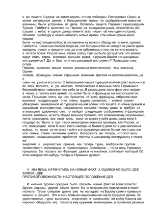 и до самого Седана не хотел верить, что он побежден. Последовал Седан, а 
затем регулярные армии, в большинстве своем, по соображениям вовсе не 
военным, были устранены от дела. Осталась защита Парижа с сумасшедшим 
Трошю. Гамбетта вылетел из Парижа на воздушном шаре, descendit du ciel 
(сошел с неба) в одном департаменте (как пишет об нем один историк), 
объявил диктатуру и начал набирать новые армии. Эти новые армии мало 
похожи 
были на настоящее войско и составлены из всякого сброду не по вине, однако, 
Гамбетты. Сами они писали тогда же, что большинство их солдат не умело даже 
зарядить ружья и прицелиться, да и не заботилось о том, не хотело воевать, 
а хотело покоя. Пошла зима, стужа, голод. Где им было догадаться, что можно 
вдруг стать втрое, вчетверо сильное врага, с ружьем Шаспо и с шанцевым 
инструментом? Да и был ли у них шанцевый инструмент? Помешала тоже 
осада 
Парижа, имевшая смысл скорее решающе-политический, чем военный. 
Одним 
словом, французы новым страшным военным фактом не воспользовались, да 
и 
сами не узнали его силы. С теперешней нашей турецкой войной факт выяснился 
во всей полноте, и, уж конечно, политические и военные люди Германии с 
беспокойством намотали его себе на ус. В самом деле, если факт этот войдет 
в науку, в тактику всех армий, то, может быть, и французы им воспользуются, 
когда Германия опять на них бросится. И если французы, отбросив свои 
военные предрассудки (что очень трудно делается), - вполне усвоят 
убеждение, выведенное из турецкой нашей войны: что защита, с новым ружьем и 
шанцевым инструментом, несравненно сильнее теперь атаки и требует от 
атакующего удвоенных сил, то выйдет следующее соображение: у французов 
войска миллион, но есть общее военное правило, что атакованному несравненно 
легче совокупить все свои силы, если он воюет у себя дома, даже если б 
государство было и при таких невыгодных военных границах, как Россия, но 
что атакующий, если б имел (чего никогда не бывает) даже хоть два миллиона 
войска, то никак он не может войти в атакованную землю более чем с шестью 
или семью стами тысячами войска. Вообразите же теперь, что этот весь 
миллион защищающихся прибегнет притом к шанцевому инструменту с такою 
же 
энергией и широкостью приема, как теперь турки, вообразите притом 
талантливого полководца и превосходных инженеров, - тогда ведь Германии 
пришлось бы послать во Францию даже и не миллион, а minimum полтора! Об 
этом наверно кто-нибудь теперь в Германии думает. 
V. МЫ ЛИШЬ НАТКНУЛИСЬ НА НОВЫЙ ФАКТ, А ОШИБКИ НЕ БЫЛО. ДВЕ 
АРМИИ - ДВЕ 
ПРОТИВОПОЛОЖНОСТИ. НАСТОЯЩЕЕ ПОЛОЖЕНИЕ ДЕЛ 
И именно туркам суждено было открыть новый факт во всей полноте! 
Другие народы, другие армии долго бы не открыли его практически в такой 
полноте. Турки слишком давно уже не нападают на Европу сами и привыкли 
именно к защите. Это и есть главная национальная черта турецкой армии. За 
укреплениями турок вынослив, энергичен, в нынешнюю же войну Европа как 
нарочно ободрила его, помогла ему оружием, инженерами, в огромном размере 
 