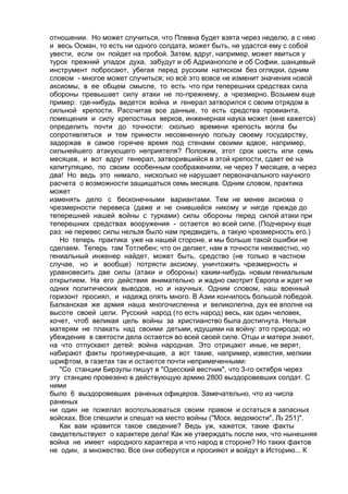 отношении. Но может случиться, что Плевна будет взята через неделю, а с нею 
и весь Осман, то есть ни одного солдата, может быть, не удастся ему с собой 
увести, если он пойдет на пробой. Затем, вдруг, например, может явиться у 
турок прежний упадок духа, забудут и об Адрианополе и об Софии, шанцевый 
инструмент побросают, убегая перед русским натиском без оглядки, одним 
словом - многое может случиться; но всё это вовсе не изменит значения новой 
аксиомы, в ее общем смысле, то есть что при теперешних средствах сила 
обороны превышает силу атаки не по-прежнему, а чрезмерно. Возьмем еще 
пример: где-нибудь ведется война и генерал затворился с своим отрядом в 
сильной крепости. Рассчитав все данные, то есть средства провианта, 
помещения и силу крепостных верков, инженерная наука может (мне кажется) 
определить почти до точности: сколько времени крепость могла бы 
сопротивляться и тем принести несомненную пользу своему государству, 
задержав в самое горячее время под стенами своими вдвое, например, 
сильнейшего атакующего неприятеля? Положим, этот срок шесть или семь 
месяцев, и вот вдруг генерал, затворившийся в этой крепости, сдает ее на 
капитуляцию, по своим особенным соображениям, не через 7 месяцев, а через 
два! Но ведь это нимало, нисколько не нарушает первоначального научного 
расчета о возможности защищаться семь месяцев. Одним словом, практика 
может 
изменять дело с бесконечными вариантами. Тем не менее аксиома о 
чрезмерности перевеса (даже и не снившейся никому и нигде прежде до 
теперешней нашей войны с турками) силы обороны перед силой атаки при 
теперешних средствах вооружения - остается во всей силе. (Подчеркну еще 
раз: не перевес силы нельзя было нам предвидеть, а такую чрезмерность его.) 
Но теперь практика уже на нашей стороне, и мы больше такой ошибки не 
сделаем. Теперь там Тотлебен; что он делает, нам в точности неизвестно, но 
гениальный инженер найдет, может быть, средство (не только в частном 
случае, но и вообще) потрясти аксиому, уничтожить чрезмерность и 
уравновесить две силы (атаки и обороны) каким-нибудь новым гениальным 
открытием. На его действия внимательно и жадно смотрит Европа и ждет не 
одних политических выводов, но и научных. Одним словом, наш военный 
горизонт просиял, и надежд опять много. В Азии кончилось большой победой. 
Балканская же армия наша многочисленна и великолепна, дух ее вполне на 
высоте своей цели. Русский народ (то есть народ) весь, как один человек, 
хочет, чтоб великая цель войны за христианство была достигнута. Нельзя 
матерям не плакать над своими детьми, идущими на войну: это природа; но 
убеждение в святости дела остается во всей своей силе. Отцы и матери знают, 
на что отпускают детей: война народная. Это отрицают иные, не верят, 
набирают факты противуречащие, а вот такие, например, известия, мелким 
шрифтом, в газетах так и остаются почти непримеченными: 
"Со станции Бирзулы пишут в "Одесский вестник", что 3-го октября через 
эту станцию провезено в действующую армию 2800 выздоровевших солдат. С 
ними 
было 6 выздоровевших раненых офицеров. Замечательно, что из числа 
раненых 
ни один не пожелал воспользоваться своим правом и остаться в запасных 
войсках. Все спешили и спешат на место войны ("Моск. ведомости", Љ 251)". 
Как вам нравится такое сведение? Ведь уж, кажется, такие факты 
свидетельствуют о характере дела! Как же утверждать после них, что нынешняя 
война не имеет народного характера и что народ в стороне? Но таких фактов 
не один, а множество. Все они соберутся и просияют и войдут в Историю... К 
 