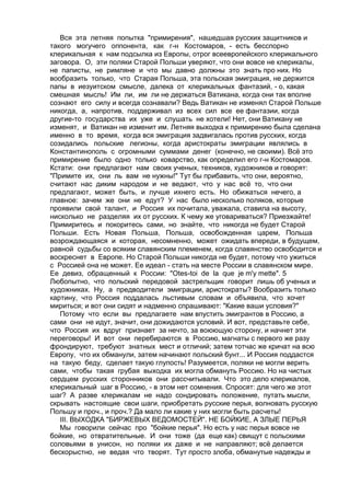 Вся эта летняя попытка "примирения", нашедшая русских защитников и 
такого могучего оппонента, как г-н Костомаров, - есть бесспорно 
клерикальная к нам подсылка из Европы, отрог всеевропейского клерикального 
заговора. О, эти поляки Старой Польши уверяют, что они вовсе не клерикалы, 
не паписты, не римляне и что мы давно должны это знать про них. Но 
вообразить только, что Старая Польша, эта польская эмиграция, не держится 
папы в иезуитском смысле, далека от клерикальных фантазий, - о, какая 
смешная мысль! Им ли, им ли не держаться Ватикана, когда они так вполне 
сознают его силу и всегда сознавали? Ведь Ватикан не изменял Старой Польше 
никогда, а, напротив, поддерживал из всех сил все ее фантазии, когда 
другие-то государства их уже и слушать не хотели! Нет, они Ватикану не 
изменят, и Ватикан не изменит им. Летняя выходка к примирению была сделана 
именно в то время, когда вся эмиграция задвигалась против русских, когда 
созидались польские легионы, когда аристократы эмиграции являлись в 
Константинополь с огромными суммами денег (конечно, не своими). Всё это 
примирение было одно только коварство, как определил его г-н Костомаров. 
Кстати: они предлагают нам своих ученых, техников, художников и говорят: 
"Примите их, они ль вам не нужны!" Тут бы прибавить, что они, вероятно, 
считают нас диким народом и не ведают, что у нас всё то, что они 
предлагают, может быть, и лучше ихнего есть. Но обижаться нечего, а 
главное: зачем же они не едут? У нас было несколько поляков, которые 
проявили свой талант, и Россия их почитала, уважала, ставила на высоту, 
нисколько не разделяя их от русских. К чему же уговариваться? Приезжайте! 
Примиритесь и покоритесь сами, но знайте, что никогда не будет Старой 
Польши. Есть Новая Польша, Польша, освобожденная царем, Польша 
возрождающаяся и которая, несомненно, может ожидать впереди, в будущем, 
равной судьбы со всяким славянским племенем, когда славянство освободится и 
воскреснет в Европе. Но Старой Польши никогда не будет, потому что ужиться 
с Россией она не может. Ее идеал - стать на месте России в славянском мире. 
Ее девиз, обращенный к России: "Otes-toi de la que je m'y mette". 5 
Любопытно, что польский передовой застрельщик говорит лишь об ученых и 
художниках. Ну, а предводители эмиграции, аристократы? Вообразить только 
картину, что Россия поддалась льстивым словам и объявила, что хочет 
мириться; и вот они сидят и надменно спрашивают: "Какие ваши условия?" 
Потому что если вы предлагаете нам впустить эмигрантов в Россию, а 
сами они не идут, значит, они дожидаются условий. И вот, представьте себе, 
что Россия их вдруг признает за нечто, за воюющую сторону, и начнет эти 
переговоры! И вот они перебираются в Россию, магнаты с первого же разу 
фрондируют, требуют знатных мест и отличий; затем тотчас же кричат на всю 
Европу, что их обманули, затем начинают польский бунт... И Россия поддастся 
на такую беду, сделает такую глупость! Разумеется, поляки не могли верить 
сами, чтобы такая грубая выходка их могла обмануть Россию. Но на чистых 
сердцем русских сторонников они рассчитывали. Что это дело клерикалов, 
клерикальный шаг в Россию, - в этом нет сомнения. Спросят: для чего же этот 
шаг? А разве клерикалам не надо сондировать положение, путать мысли, 
скрывать настоящие свои шаги, приобретать русские перья, волновать русскую 
Польшу и проч., и проч.? Да мало ли какие у них могли быть расчеты! 
III. ВЫХОДКА "БИРЖЕВЫХ ВЕДОМОСТЕЙ". НЕ БОЙКИЕ, А ЗЛЫЕ ПЕРЬЯ 
Мы говорили сейчас про "бойкие перья". Но есть у нас перья вовсе не 
бойкие, но отвратительные. И они тоже (да еще как) свищут с польскими 
соловьями в унисон, но поляки их даже и не направляют; всё делается 
бескорыстно, не ведая что творят. Тут просто злоба, обманутые надежды и 
 