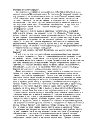 благодарной памяти народов". 
Как вы думаете, откровенно спрашивая, мог ли бы произнесть такие слова 
русский европеец? Да никогда в жизни! Он проглотил бы язык свой прежде, чем 
это произнести; он от деликатности не то что перед Европой, а перед самим 
собой покраснеет, если только услышит это или прочтет по-русски и у 
русского. Помилуйте, да как мы смеем... в калашный ряд!.. И "для всего 
человечества" - это мы-то, русские! Да мы еще рылом не вышли для этого, у 
нас еще рожа крива, чтоб "освобождать человечество". И при этом всё 
нелиберальные такие мысли: "Россия освобождает народы" - какая 
нелиберальная мысль! 
Вот искреннее мнение русского европейца чистого типа, и он отрубит 
себе сначала пальцы, чем напишет то же, что и Гладстон. "Гладстону-де 
можно, пожалуй, так сочинять; он или не понимает ничего в России, или себе 
на уме сочиняет, для дальнейших целей" - вот что думает европеец. А иные из 
них, подобрее и погорячее, тут же, пожалуй, прибавят про себя не без 
гордости: "А ведь мы, русские европейцы, пожалуй что и либеральнее 
европейских-то европейцев, дальше пошли: кто у нас из трезвых умов 
заикнется теперь об каком-то "освобождении народов"? Вот ретроградство-то! 
И Гладстон такие вещи говорит не стыдясь!" 
Как это всё назвать, господа? Лакейством или деликатностью перед 
Европой? 
Я всё стою на том, что в европейском периоде нашей истории огромную 
роль играла деликатность. Ведь из этих европейцев наших так много людей 
честнейших, смелых, людей чести, хоть и чужой, усвоенной, хоть и не 
понимаемой, может быть, самим-то рыцарем, потому что всё же это европейская 
для него тарабарщина, но всё же чести, - людей, которые лично себе на ногу 
наступить не позволят. Ну как же прямо так-таки и назвать их лакеями? Нет, 
деликатность заела нас, а не лакейство. Опять-таки, разумеется, перед 
Европой деликатность: у себя дома мы свое наверстаем. 
Дамы, восторженно подносившие туркам конфеты и сигары, разумеется, 
делали это тоже из деликатности: "Как, дескать, мы мило, нежно, мягко, 
гуманно, европейски просвещены!" Теперь этих дам вразумили отчасти 
некоторые грубые люди, но прежде, до вразумления, - ну, положим, на другой 
день после того поезда турок, в который бросали букетами и конфетами, - что 
если б прибыл другой поезд с турками же, а в нем тот самый башибузук, о 
котором писали, что особенно отличается умением разрывать с одного маху, 
схватив за обе ножки, грудного ребенка на две части, а у матери тут же 
выкроить из спины ремень? Да, я думаю, эти дамы встретили бы его визгом 
восторга, готовы были бы отдать ему не только конфеты, но что-нибудь и 
получше конфет, а потом, пожалуй, завели бы речь в дамском своем комитете о 
стипендии имени его в местной гимназии. О, поверьте, что деликатность до 
всего может у нас дойти, и предположение это вовсе не фантастическое. 
Смотря на себя в зеркало, эти дамы, я думаю, сами бы влюблялись в себя: 
"Какие мы гуманные, какие мы либеральные милочки!" И неужели вы думаете, 
что эта фантастическая картинка не могла бы осуществиться? Тот высокомерный 
взгляд, который бросает иной европеец теперь на народ наш и на движение 
его, отрицая во всем народе нашем всякую мысль и движение, "кроме 
глупо-кликушечьих выходок из тысячей простонародья какого-нибудь одного 
дурака", неужели такой взгляд, возможность такого взгляда, обратившаяся в 
действительность, не стоит изображенной выше фантастической картинки? 
Деликатность перед Европой с нами повсеместно. Турецкие пленные 
потребовали белого хлеба, и им явился белый хлеб. Турецкие пленные 
 