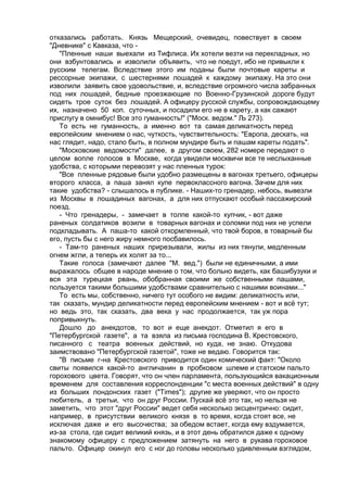отказались работать. Князь Мещерский, очевидец, повествует в своем 
"Дневнике" с Кавказа, что - 
"Пленные наши выехали из Тифлиса. Их хотели везти на перекладных, но 
они взбунтовались и изволили объявить, что не поедут, ибо не привыкли к 
русским телегам. Вследствие этого им поданы были почтовые кареты и 
рессорные экипажи, с шестернями лошадей к каждому экипажу. На это они 
изволили заявить свое удовольствие, и, вследствие огромного числа забранных 
под них лошадей, бедные проезжающие по Военно-Грузинской дороге будут 
сидеть трое суток без лошадей. А офицеру русской службы, сопровождающему 
их, назначено 50 коп. суточных, и посадили его не в карету, а как сажают 
прислугу в омнибус! Все это гуманность!" ("Моск. ведом." Љ 273). 
То есть не гуманность, а именно вот та самая деликатность перед 
европейским мнением о нас, чуткость, чувствительность: "Европа, дескать, на 
нас глядит, надо, стало быть, в полном мундире быть и пашам кареты подать". 
"Московские ведомости" далее, в другом своем, 282 номере передают о 
целом вопле голосов в Москве, когда увидели москвичи все те неслыханные 
удобства, с которыми перевозят у нас пленных турок: 
"Все пленные рядовые были удобно размещены в вагонах третьего, офицеры 
второго класса, а паша занял купе первоклассного вагона. Зачем для них 
такие удобства? - слышалось в публике. - Наших-то гренадер, небось, вывезли 
из Москвы в лошадиных вагонах, а для них отпускают особый пассажирский 
поезд. 
- Что гренадеры, - замечает в толпе какой-то купчик, - вот даже 
раненых солдатиков возили в товарных вагонах и соломки под них не успели 
подкладывать. А паша-то какой откормленный, что твой боров, в товарный бы 
его, пусть бы с него жиру немного посбавилось. 
- Там-то раненых наших прирезывали, жилы из них тянули, медленным 
огнем жгли, а теперь их холят за то... 
Такие голоса (замечают далее "М. вед.") были не единичными, а ими 
выражалось общее в народе мнение о том, что больно видеть, как башибузуки и 
вся эта турецкая рвань, обобранная своими же собственными пашами, 
пользуется такими большими удобствами сравнительно с нашими воинами..." 
То есть мы, собственно, ничего тут особого не видим: деликатность или, 
так сказать, мундир деликатности перед европейским мнением - вот и всё тут; 
но ведь это, так сказать, два века у нас продолжается, так уж пора 
попривыкнуть. 
Дошло до анекдотов, то вот и еще анекдот. Отметил я его в 
"Петербургской газете", а та взяла из письма господина В. Крестовского, 
писанного с театра военных действий, но куда, не знаю. Откудова 
заимствовано "Петербургской газетой", тоже не ведаю. Говорится так: 
"В письме г-на Крестовского приводится один комический факт: "Около 
свиты появился какой-то англичанин в пробковом шлеме и статском пальто 
горохового цвета. Говорят, что он член парламента, пользующийся вакационным 
временем для составления корреспонденции "с места военных действий" в одну 
из больших лондонских газет ("Тimes"); другие же уверяют, что он просто 
любитель, а третьи, что он друг России. Пускай всё это так, но нельзя не 
заметить, что этот "друг России" ведет себя несколько эксцентрично: сидит, 
например, в присутствии великого князя в то время, когда стоят все, не 
исключая даже и его высочества; за обедом встает, когда ему вздумается, 
из-за стола, где сидит великий князь, и в этот день обратился даже к одному 
знакомому офицеру с предложением затянуть на него в рукава гороховое 
пальто. Офицер окинул его с ног до головы несколько удивленным взглядом, 
 