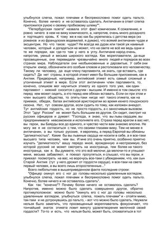 улыбнулся слегка, пожал плечами и беспрекословно помог одеть пальто. 
Конечно, более ничего и не оставалось сделать. Англичанин в ответ слегка 
приложился рукою к своему пробковому шлему"". 
"Петербургская газета" назвала этот факт комическим. К сожалению, я 
ровно ничего в нем не вижу комического, а, напротив, очень много досадного 
и портящего кровь. К тому же в нас как бы укрепилась с детства вера (из 
романов и из французских водевилей, я думаю), что всякий англичанин чудак и 
эксцентрик. Но что такое: чудак? Не всегда же дурак или такой уж наивный 
человек, который и догадаться не может, что на свете не всё же ведь одни и 
те же порядки, как где-то там у него в углу. Англичане народ очень, 
напротив, умный и весьма широкого взгляда. Как мореплаватели, да еще 
просвещенные, они перевидали чрезвычайно много людей и порядков во всех 
странах мира. Наблюдатели они необыкновенные и даровитые. У себя они 
открыли юмор, обозначили его особым словом и растолковали его человечеству. 
Такому ли человеку, да еще члену парламента, не знать, где вставать, где 
сидеть? Да нет страны, в которой этикет имел бы большее приложение, как в 
Англии. Придворный, например, английский этикет есть самый сложный и 
утонченный этикет в мире. Если этот англичанин член парламента, то, 
конечно, слишком мог научиться этикету из одного того уже, как один 
парламент - нижний сносится с другим - высшим. И именно в том смысле: кто 
перед кем может сидеть, а кто перед кем обязан вставать. Если он при этом и 
член высшего общества, то опять-таки нигде нет такого этикета, как на 
приемах, обедах, балах английской аристократии во время ихнего лондонского 
сезона. Нет, тут совсем другое, если судить по тому, как изложен анекдот. 
Тут английская гордость, но не просто гордость, а с заносчивым вызовом. 
Этот "друг России" не может быть большим ее другом. Он сидит, смотрит на 
русских офицеров и думает: "Господа, я знаю, что вы львы сердцем, вы 
предпринимаете невозможное и исполняете его. Страха перед врагом в вас нет, 
вы герои, вы Баярды все до единого, и чувство чести вам знакомо вполне. Не 
могу же я не согласиться с тем, что своими глазами вижу. Тем не менее я 
англичанин, а вы только русские, я европеец, а перед Европой вы обязаны 
"деликатностыо". Какие бы вы львиные сердца ни носили в себе, а я все-таки 
высшего типа человек, чем вы. И мне это очень приятно, особенно приятно 
изучать "деликатность" вашу передо мной, врожденную и неотразимую, без 
которой русский не может смотреть на иностранца, тем более на такого 
иностранца, как я. Вы думаете, что это всё мелочи; да мелочи-то и утешают 
меня, весьма забавляют, я поехал прогуляться, я слышал, что вы герои, и 
приехал посмотреть на вас, но ворочусь все-таки с убеждением, что, как сын 
Старой Англия (тут у него дрожит от гордости сердце), я все-таки на свете 
первый человек, а вы всего лишь второстепенные..." 
Всего любопытнее в вышеприведенном факте последние строки: 
"Офицер окинул его с ног до головы несколько удивленным взглядом, 
улыбнулся слегка, пожал плечами и беспрекословно помог одеть пальто. 
Конечно, более ничего и не оставалось сделать". 
Как так: "конечно"? Почему более ничего не оставалось сделать? 
Напротив, именно можно было сделать совершенно другое, обратно 
противуположное: можно было "окинуть его с ног до головы несколько 
удивленным взглядом, улыбнуться слегка, пожать плечами" и - отойти мимо, 
так-таки и не дотронувшись до пальто, - вот что можно было сделать. Неужели 
нельзя было заметить, что просвещенный мореплаватель фокусничает, что 
тончайший знаток этикета ловит минуту удовлетворения мелочной своей 
гордости? То-то и есть, что нельзя было, может быть, спохватиться в тот 
 