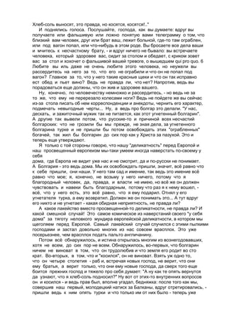 Хлеб-соль выносят, это правда, но косятся, косятся!.." 
И поднялись голоса. Послушайте, господа, как вы думаете: вдруг вы 
получаете или фальшивую или ложно понятую вами телеграмму о том, что 
близкий вам человек, друг или брат ваш, лежит больной, где-то там ограблен, 
или под вагон попал, или что-нибудь в этом роде. Вы бросаете все дела ваши 
и мчитесь к несчастному брату, - и вдруг ничего не бывало: вы встречаете 
человека, который здоровее вас, сидит за столом и обедает, с криком зовет 
вас за стол и хохочет о фальшивой вашей тревоге, о вышедшем qui pro quo. 6 
Любите вы иль даже не очень любите этого человека, но неужели вы 
рассердитесь на него за то, что его не ограбили и что он не попал под 
вагон? Главное за то, что у него такие красные щеки и что он так исправно 
ест обед и пьет вино? Ведь не правда ли, что нет? Напротив, ведь вы 
порадоваться еще должны, что он жив и здоровее вашего. 
Ну, конечно, по человечеству немножко и рассердитесь, - но ведь не за 
то же, что ему не перерезало колесами ноги? Ведь не пойдете же вы сейчас 
из-за стола писать об нем корреспонденции и анекдоты, чернить его характер, 
подмечать невыгодные черты... Ну, а ведь про болгар это делали. "У нас, 
дескать, и зажиточный мужик так не питается, как этот угнетенный болгарин". 
А другие так вывели потом, что русские-то и причиной всех несчастий 
болгарских: что не грозили бы мы прежде, не зная дела, за угнетенного 
болгарина турке и не пришли бы потом освобождать этих "ограбленных" 
богачей, так жил бы болгарин до сих пор как у Христа за пазухой. Это и 
теперь еще утверждают. 
Я только с той стороны говорю, что нашу "деликатность" перед Европой и 
наш просвещенный европеизм мы-таки умеем иногда наверстать по-своему у 
себя 
дома, где Европа не видит уже нас и не смотрит, да и по-русски не понимает. 
А Болгария - это ведь дома. Мы их освобождать пришли, значит, всё равно что 
к себе пришли, они наши. У него там сад и имение, так ведь это имение всё 
равно что мое; я, конечно, не возьму у него ничего, потому что я 
благородный человек, да, правда, и власти не имею, но всё же он должен 
чувствовать и навеки быть благодарным, потому что раз я к нему вошел, - 
всё, что у него есть, это всё равно, что я ему подарил. Отнял у его 
угнетателя турка, а ему возвратил. Должен же он понимать это... А тут вдруг 
его никто и не угнетает - какая обидная неприятность, не правда ли? 
А какое лакейство вместо просвещенной-то деликатности, не правда ли? И 
какой смешной случай! Это самое комическое из наверстаний своего "у себя 
дома" за тяготу неловкого мундира европейской деликатности, в котором мы 
щеголяем перед Европой. Самый лакейский случай случился с этими пылкими 
господами и застал довольно многих из нас совсем врасплох. Это уже 
посерьезнее, чем врасплох подать пальто англичанину. 
Потом всё обнаружилось, и истина открылась многим из вознегодовавших, 
хотя не всем, до сих пор не всем. Обнаружилось, во-первых, что болгарин 
ничем не виноват в том, что он трудолюбив и что земля его родит во сто 
крат. Во-вторых, в том, что и "косился", он не виноват. Взять уж одно то, 
что он четыре столетия - раб и, встречая новых господ, не верит, что они 
ему братья, а верит только, что они ему новые господа, да сверх того еще 
боится прежних господ и тяжело про себя думает: "А ну как те опять вернутся 
да узнают, что я хлеб-соль подносил?" Ну вот от этих-то внутренних вопросов 
он и косился - и ведь прав был, вполне угадал, бедняжка: после того как мы, 
совершив наш первый, молодецкий натиск за Балканы, вдруг отретировались, - 
пришли ведь к ним опять турки и что только им от них было - теперь уже 
 