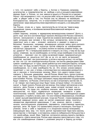 с того, что выпросят себе у Европы, у Англии и Германии, например, 
ручательство и покровительство их свободе, и хоть в концерте европейских 
держав будет и Россия, но они именно в защиту от России это и сделают. 
Начнут они непременно с того, что внутри себя, если не прямо вслух, объявят 
себе и убедят себя в том, что России они не обязаны ни малейшею 
благодарностью, напротив, что от властолюбия России они едва спаслись при 
заключении мира вмешательством европейского концерта, а не вмешайся 
Европа, 
так Россия, отняв их у турок, проглотила бы их тотчас же, "имея в виду 
расширение границ и основание великой Всеславянской империи на 
порабощении 
славян жадному, хитрому и варварскому великорусскому племени". Долго, о, 
долго еще они не в состоянии будут признать бескорыстия России и великого, 
святого, неслыханного в мире поднятия ею знамени величайшей идеи, из тех 
идей, которыми жив человек и без которых человечество, если эти идеи 
перестанут жить в нем, - коченеет, калечится и умирает в язвах и в 
бессилии. Нынешнюю, например, всенародную русскую войну, всего русского 
народа, с царем во главе, подъятую против извергов за освобождение 
несчастных народностей, - эту войну поняли ли наконец славяне теперь, как 
вы думаете? Но о теперешнем моменте я говорить не стану, к тому же мы еще 
нужны славянам, мы их освобождаем, но потом, когда освободим и они кое-как 
устроятся, - признают они эту войну за великий подвиг, предпринятый для 
освобождения их, решите-ка это? Да ни за что на свете не признают! 
Напротив, выставят как политическую, а потом и научную истину, что не будь 
во все эти сто лет освободительницы-России, так они бы давным-давно сами 
сумели освободиться от турок, своею доблестью или помощию Европы, которая, 
опять-таки не будь на свете России, не только бы не имела ничего против их 
освобождения, но и сама освободила бы их. Это хитрое учение наверно 
существует у них уже и теперь, а впоследствии оно неминуемо разовьется у 
них в научную и политическую аксиому. Мало того, даже о турках станут 
говорить с большим уважением, чем об России. Может быть, целое столетие, 
или еще более, они будут беспрерывно трепетать за свою свободу и бояться 
властолюбия России; они будут заискивать перед европейскими государствами, 
будут клеветать на Россию, сплетничать на нее и интриговать против нее. О, 
я не говорю про отдельные лица: будут такие, которые поймут, что значила, 
значит и будет значить Россия для них всегда. Они поймут всё величие и всю 
святость дела России и великой идеи, знамя которой поставит она в 
человечестве. Но люди эти, особенно вначале, явятся в таком жалком 
меньшинстве, что будут подвергаться насмешкам, ненависти и даже 
политическому гонению. Особенно приятно будет для освобожденных славян 
высказывать и трубить на весь свет, что они племена образованные, способные 
к самой высшей европейской культуре, тогда как Россия - страна варварская, 
мрачный северный колосс, даже не чистой славянской крови, гонитель и 
ненавистник европейской цивилизации. У них, конечно, явятся, с самого 
начала, конституционное управление, парламенты, ответственные министры, 
ораторы, речи. Их будет это чрезвычайно утешать и восхищать. Они будут в 
упоении, читая о себе в парижских и в лондонских газетах телеграммы, 
извещающие весь мир, что после долгой парламентской бури пало наконец 
министерство в Болгарии и составилось новое из либерального большинства и 
что какой-нибудь ихний Иван Чифтлик согласился наконец принять портфель 
президента совета министров. России надо серьезно приготовиться к тому, что 
все эти освобожденные славяне с упоением ринутся в Европу, до потери 
 