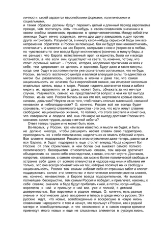 личности своей заразятся европейскими формами, политическими и 
социальными, 
и таким образом должны будут пережить целый и длинный период европеизма 
прежде, чем постигнуть хоть что-нибудь в своем славянском значении и в 
своем особом славянском призвании в среде человечества. Между собой эти 
землицы будут вечно ссориться, вечно друг другу завидовать и друг против 
друга интриговать. Разумеется, в минуту какой-нибудь серьезной беды они все 
непременно обратятся к России за помощью. Как ни будут они ненавистничать, 
сплетничать и клеветать на нас Европе, заигрывая с нею и уверяя ее в любви, 
но чувствовать-то они всегда будут инстинктивно (конечно, в минуту беды, а 
не раньше), что Европа естественный враг их единству, была им и всегда 
останется, а что если они существуют на свете, то, конечно, потому, что 
стоит огромный магнит - Россия, которая, неодолимо притягивая их всех к 
себе, тем сдерживает их целость и единство. Будут даже и такие минуты, 
когда они будут в состоянии почти уже сознательно согласиться, что не будь 
России, великого восточного центра и великой влекущей силы, то единство их 
мигом бы развалилось, рассеялось в клочки и даже так, что самая 
национальность их исчезла бы в европейском океане, как исчезают несколько 
отдельных капель воды в море. России надолго достанется тоска и забота 
мирить их, вразумлять их и даже, может быть, обнажать за них меч при 
случае. Разумеется, сейчас же представляется вопрос: в чем же тут выгода 
России, из-за чего Россия билась за них сто лет, жертвовала кровью своею, 
силами, деньгами? Неужто из-за того, чтоб пожать столько маленькой, смешной 
ненависти и неблагодарности? О, конечно, Россия всё же всегда будет 
сознавать, что центр славянского единства - это она, что если живут славяне 
свободною национальною жизнию, то потому, что этого захотела и хочет она, 
что совершила и создала всё она. Но какую же выгоду доставит России это 
сознание, кроме трудов, досад и вечной заботы? 
Ответ теперь труден и не может быть ясен. 
Во-первых, у России, как нам всем известно, и мысли не будет, и быть 
не должно никогда, чтобы расширить насчет славян свою территорию, 
присоединить их к себе политически, наделать из их земель губерний и проч. 
Все славяне подозревают Россию в этом стремлении даже теперь, равно как и 
вся Европа, и будут подозревать еще сто лет вперед. Но да сохранит бог 
Россию от этих стремлений, и чем более она выкажет самого полного 
политического бескорыстия относительно славян, тем вернее достигнет 
объединения их около себя впоследствии, в веках, сто лет спустя. Доставив, 
напротив, славянам, с самого начала, как можно более политической свободы и 
устранив себя даже от всякого опекунства и надзора над ними и объявив им 
только, что она всегда обнажит меч на тех, которые посягнут на их свободу и 
национальность, Россия тем самым избавит себя от страшных забот и хлопот 
поддерживать силою это опекунство и политическое влияние свое на славян, 
им, конечно, ненавистное, а Европе всегда подозрительное. Но выказав 
полнейшее бескорыстие, тем самым Россия и победит, и привлечет, наконец, к 
себе славян; сначала в беде будут прибегать к ней, а потом, когда-нибудь, 
воротятся к ней и прильнут к ней все, уже с полной, с детской 
доверенностью. Все воротятся в родное гнездо. О, конечно, есть разные 
ученые и поэтические даже воззрения и теперь в среде многих русских. Эти 
русские ждут, что новые, освобожденные и воскресшие в новую жизнь 
славянские народности с того и начнут, что прильнут к России, как к родной 
матери и освободительнице, и что несомненно и в самом скором времени 
привнесут много новых и еще не слыханных элементов в русскую жизнь, 
 