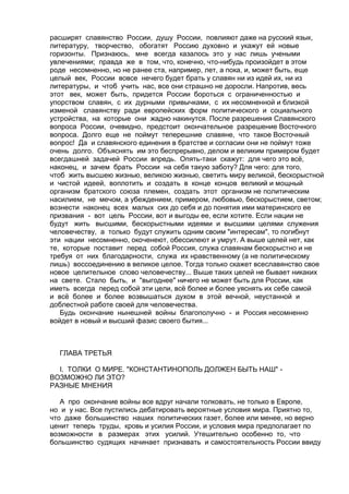расширят славянство России, душу России, повлияют даже на русский язык, 
литературу, творчество, обогатят Россию духовно и укажут ей новые 
горизонты. Признаюсь, мне всегда казалось это у нас лишь учеными 
увлечениями; правда же в том, что, конечно, что-нибудь произойдет в этом 
роде несомненно, но не ранее ста, например, лет, а пока, и, может быть, еще 
целый век, России вовсе нечего будет брать у славян ни из идей их, ни из 
литературы, и чтоб учить нас, все они страшно не доросли. Напротив, весь 
этот век, может быть, придется России бороться с ограниченностью и 
упорством славян, с их дурными привычками, с их несомненной и близкой 
изменой славянству ради европейских форм политического и социального 
устройства, на которые они жадно накинутся. После разрешения Славянского 
вопроса России, очевидно, предстоит окончательное разрешение Восточного 
вопроса. Долго еще не поймут теперешние славяне, что такое Восточный 
вопрос! Да и славянского единения в братстве и согласии они не поймут тоже 
очень долго. Объяснять им это беспрерывно, делом и великим примером будет 
всегдашней задачей России впредь. Опять-таки скажут: для чего это всё, 
наконец, и зачем брать России на себя такую заботу? Для чего: для того, 
чтоб жить высшею жизнью, великою жизнью, светить миру великой, бескорыстной 
и чистой идеей, воплотить и создать в конце концов великий и мощный 
организм братского союза племен, создать этот организм не политическим 
насилием, не мечом, а убеждением, примером, любовью, бескорыстием, светом; 
вознести наконец всех малых сих до себя и до понятия ими материнского ее 
призвания - вот цель России, вот и выгоды ее, если хотите. Если нации не 
будут жить высшими, бескорыстными идеями и высшими целями служения 
человечеству, а только будут служить одним своим "интересам", то погибнут 
эти нации несомненно, окоченеют, обессилеют и умрут. А выше целей нет, как 
те, которые поставит перед собой Россия, служа славянам бескорыстно и не 
требуя от них благодарности, служа их нравственному (а не политическому 
лишь) воссоединению в великое целое. Тогда только скажет всеславянство свое 
новое целительное слово человечеству... Выше таких целей не бывает никаких 
на свете. Стало быть, и "выгоднее" ничего не может быть для России, как 
иметь всегда перед собой эти цели, всё более и более уяснять их себе самой 
и всё более и более возвышаться духом в этой вечной, неустанной и 
доблестной работе своей для человечества. 
Будь окончание нынешней войны благополучно - и Россия несомненно 
войдет в новый и высший фазис своего бытия... 
ГЛАВА ТРЕТЬЯ 
I. ТОЛКИ О МИРЕ. "КОНСТАНТИНОПОЛЬ ДОЛЖЕН БЫТЬ НАШ" - 
ВОЗМОЖНО ЛИ ЭТО? 
РАЗНЫЕ МНЕНИЯ 
А про окончание войны все вдруг начали толковать, не только в Европе, 
но и у нас. Все пустились дебатировать вероятные условия мира. Приятно то, 
что даже большинство наших политических газет, более или менее, но верно 
ценит теперь труды, кровь и усилия России, и условия мира предполагает по 
возможности в размерах этих усилий. Утешительно особенно то, что 
большинство судящих начинает признавать и самостоятельность России ввиду 
 