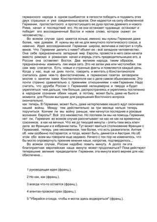 германского народа в одном ошибаются: в легкости победить и подавить этих 
двух страшных и уже соединенных врагов. Они надеются на силу обновленной 
Германии, протестантского и протестующего ее духа против древнего и нового 
Рима, начал и последствий его. Но не они остановят чудовище: остановит и 
победит его воссоединенный Восток и новое слово, которое скажет он 
человечеству... 
Во всяком случае одно кажется ясным, именно: мы нужны Германии даже 
более, чем думаем. И нужны мы ей не для минутного политического союза, а 
навечно. Идея воссоединенной Германии широка, величава и смотрит в глубь 
веков. Что Германии делить с нами? объект ее - всё западное человечество. 
Она себе предназначила западный мир Европы, провести в него свои начала 
вместо римских и романских начал и впредь стать предводительницею его, а 
России она оставляет Восток. Два великие народа, таким образом, 
предназначены изменить лик мира сего. Это не затеи ума или честолюбия: так 
сам мир слагается. Есть новые и странные факты и появляются каждый день. 
Когда у нас, еще на днях почти, говорить и мечтать о Константинополе 
считалось даже чем-то фантастическим, в германских газетах заговорили 
многие о занятии нами Константинополя как о деле самом обыкновенном. Это 
почти странно сравнительно с прежними отношениями к нам Германии. Надо 
считать, что дружба России с Германией нелицемерна и тверда и будет 
укрепляться чем дальше, тем больше, распространяясь и укрепляясь постепенно 
в народном сознании обеих наций, а потому, может быть, даже не было и 
момента для России выгоднее для разрешения Восточного вопроса 
окончательно, 
как теперь. В Германии, может быть, даже нетерпеливее нашего ждут окончания 
нашей войны. Между тем действительно за три месяца нельзя теперь 
поручиться. Кончим ли мы войну раньше, чем начнутся последние и роковые 
волнения Европы? Всё это неизвестно. Но поспеем ли мы на помощь Германии, 
нет ли, Германия во всяком случае рассчитывает на нас не как на временных 
союзников, а как на вечных. Что же до текущей минуты - опять-таки весь ключ 
дела во Франции и в избрании папы. Тут может явиться столкновение Франции с 
Германией, теперь уже несомненное, тем более, что есть разжигатели. Англия 
об нем особенно постарается, и тогда, может быть, двинется и Австрия. Но об 
этом обо всем мы говорили еще недавно. Ничего с тех пор не изменилось, что 
бы могло опровергнуть прежние мнения наши, напротив, подтвердилось... 
Во всяком случае, России надобно ловить минуту. А долго ли эта 
благоприятная европейская наша минута может продолжаться? Пока действуют 
теперешние великие предводители Германии, эта минута всего вернее для нас 
обеспечена... 
1 руководящая идея (франц.). 
2 Но как, как (франц.). 
3 всегда что-то остается (франц.). 
4 агентах-провокаторах (франц.). 
5 "Убирайся отсюда, чтобы я могла здесь водвориться" (франц.). 
 