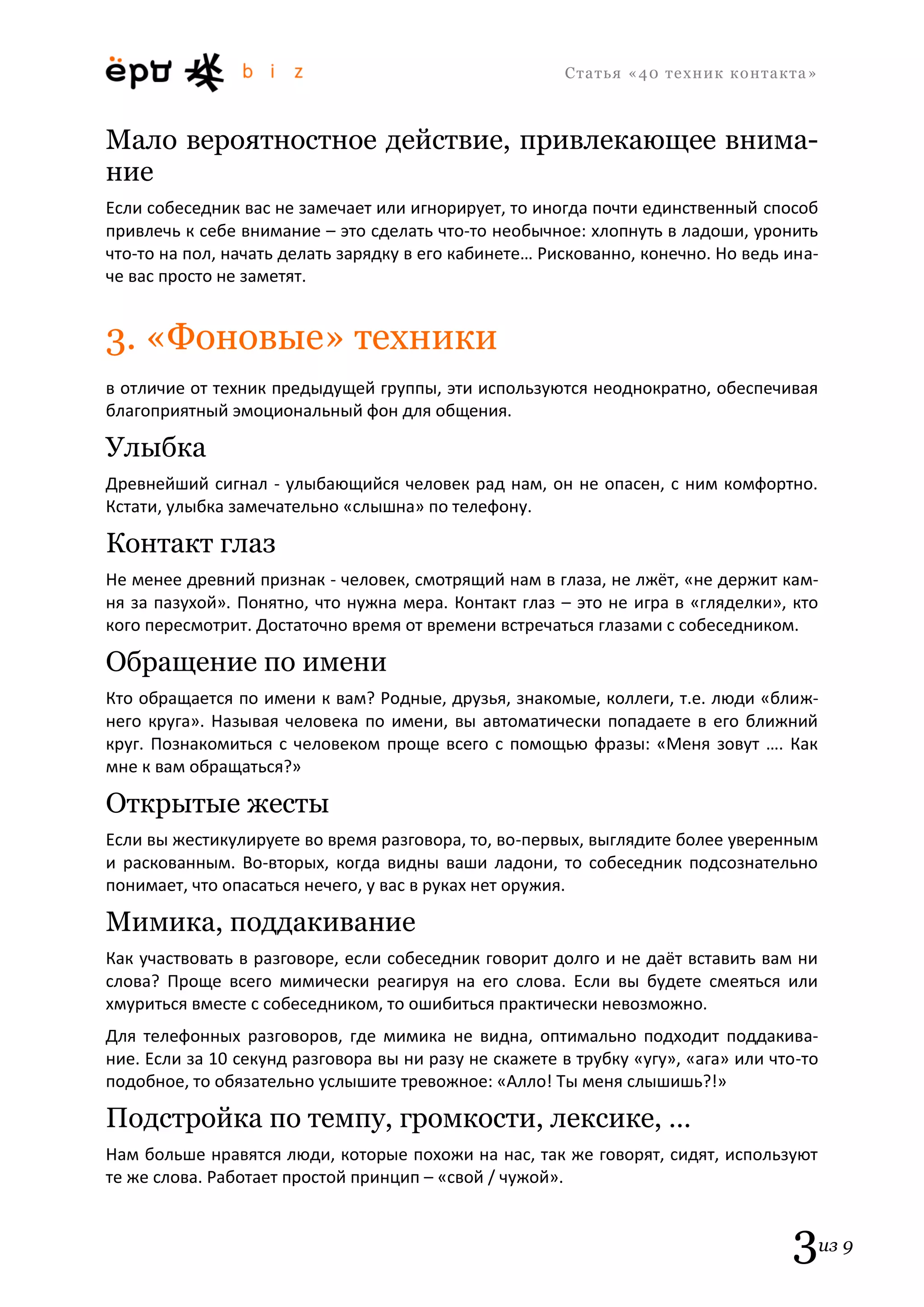 С т а т ь я «40 т е х н и к к о н т а к т а » 
3из 9 
Мало вероятностное действие, привлекающее внима- ние 
Если собеседник вас не замечает или игнорирует, то иногда почти единственный способ привлечь к себе внимание – это сделать что-то необычное: хлопнуть в ладоши, уронить что-то на пол, начать делать зарядку в его кабинете… Рискованно, конечно. Но ведь ина- че вас просто не заметят. 
3. «Фоновые» техники 
в отличие от техник предыдущей группы, эти используются неоднократно, обеспечивая благоприятный эмоциональный фон для общения. 
Улыбка 
Древнейший сигнал - улыбающийся человек рад нам, он не опасен, с ним комфортно. Кстати, улыбка замечательно «слышна» по телефону. 
Контакт глаз 
Не менее древний признак - человек, смотрящий нам в глаза, не лжёт, «не держит кам- ня за пазухой». Понятно, что нужна мера. Контакт глаз – это не игра в «гляделки», кто кого пересмотрит. Достаточно время от времени встречаться глазами с собеседником. 
Обращение по имени 
Кто обращается по имени к вам? Родные, друзья, знакомые, коллеги, т.е. люди «ближ- него круга». Называя человека по имени, вы автоматически попадаете в его ближний круг. Познакомиться с человеком проще всего с помощью фразы: «Меня зовут …. Как мне к вам обращаться?» 
Открытые жесты 
Если вы жестикулируете во время разговора, то, во-первых, выглядите более уверенным и раскованным. Во-вторых, когда видны ваши ладони, то собеседник подсознательно понимает, что опасаться нечего, у вас в руках нет оружия. 
Мимика, поддакивание 
Как участвовать в разговоре, если собеседник говорит долго и не даёт вставить вам ни слова? Проще всего мимически реагируя на его слова. Если вы будете смеяться или хмуриться вместе с собеседником, то ошибиться практически невозможно. 
Для телефонных разговоров, где мимика не видна, оптимально подходит поддакива- ние. Если за 10 секунд разговора вы ни разу не скажете в трубку «угу», «ага» или что-то подобное, то обязательно услышите тревожное: «Алло! Ты меня слышишь?!» 
Подстройка по темпу, громкости, лексике, … 
Нам больше нравятся люди, которые похожи на нас, так же говорят, сидят, используют те же слова. Работает простой принцип – «свой / чужой».  