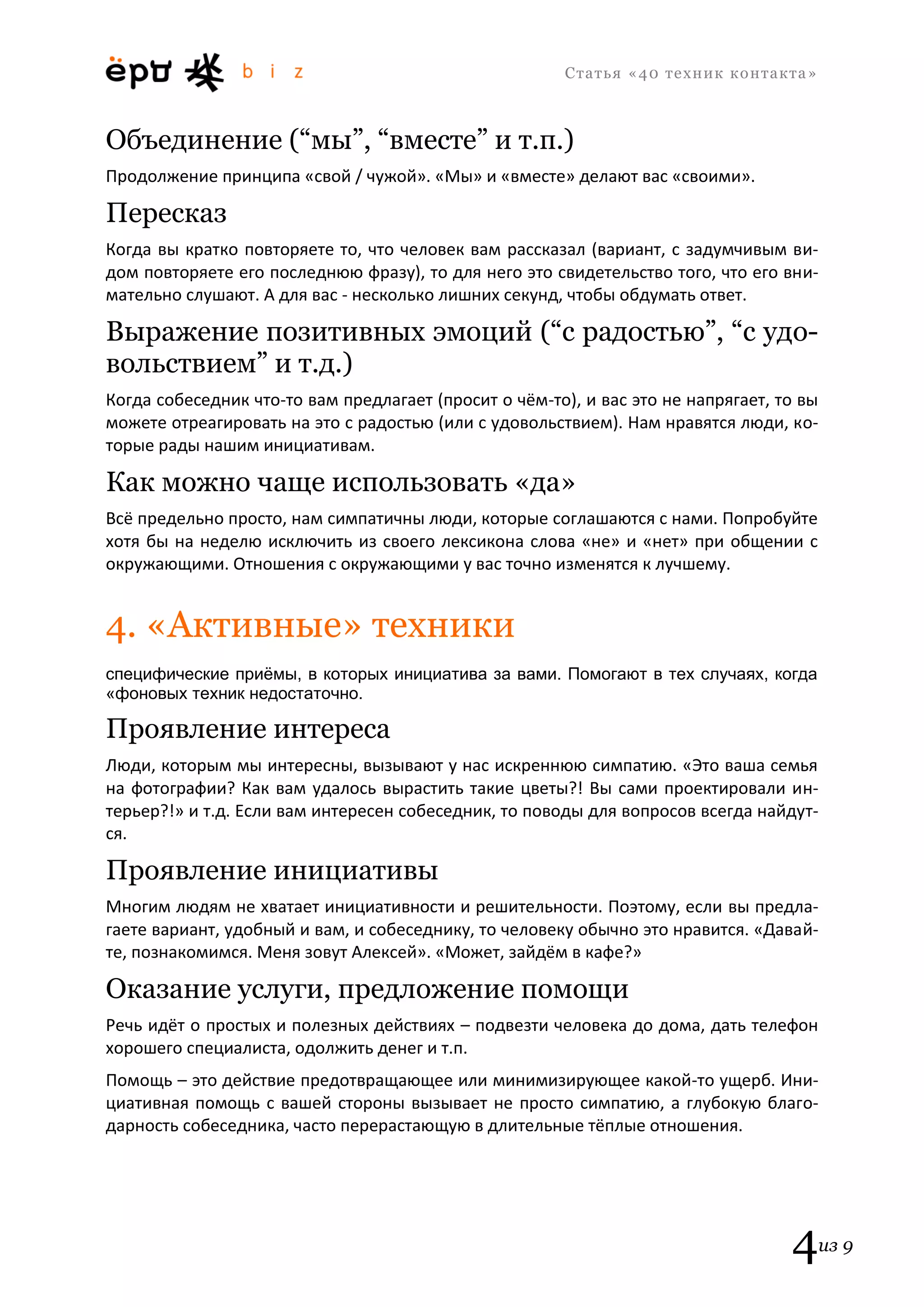 С т а т ь я «40 т е х н и к к о н т а к т а » 
4из 9 
Объединение (“мы”, “вместе” и т.п.) 
Продолжение принципа «свой / чужой». «Мы» и «вместе» делают вас «своими». 
Пересказ 
Когда вы кратко повторяете то, что человек вам рассказал (вариант, с задумчивым ви- дом повторяете его последнюю фразу), то для него это свидетельство того, что его вни- мательно слушают. А для вас - несколько лишних секунд, чтобы обдумать ответ. 
Выражение позитивных эмоций (“с радостью”, “с удо- вольствием” и т.д.) 
Когда собеседник что-то вам предлагает (просит о чём-то), и вас это не напрягает, то вы можете отреагировать на это с радостью (или с удовольствием). Нам нравятся люди, ко- торые рады нашим инициативам. 
Как можно чаще использовать «да» 
Всё предельно просто, нам симпатичны люди, которые соглашаются с нами. Попробуйте хотя бы на неделю исключить из своего лексикона слова «не» и «нет» при общении с окружающими. Отношения с окружающими у вас точно изменятся к лучшему. 
4. «Активные» техники 
специфические приёмы, в которых инициатива за вами. Помогают в тех случаях, когда «фоновых техник недостаточно. 
Проявление интереса 
Люди, которым мы интересны, вызывают у нас искреннюю симпатию. «Это ваша семья на фотографии? Как вам удалось вырастить такие цветы?! Вы сами проектировали ин- терьер?!» и т.д. Если вам интересен собеседник, то поводы для вопросов всегда найдут- ся. 
Проявление инициативы 
Многим людям не хватает инициативности и решительности. Поэтому, если вы предла- гаете вариант, удобный и вам, и собеседнику, то человеку обычно это нравится. «Давай- те, познакомимся. Меня зовут Алексей». «Может, зайдём в кафе?» 
Оказание услуги, предложение помощи 
Речь идёт о простых и полезных действиях – подвезти человека до дома, дать телефон хорошего специалиста, одолжить денег и т.п. 
Помощь – это действие предотвращающее или минимизирующее какой-то ущерб. Ини- циативная помощь с вашей стороны вызывает не просто симпатию, а глубокую благо- дарность собеседника, часто перерастающую в длительные тёплые отношения.  
