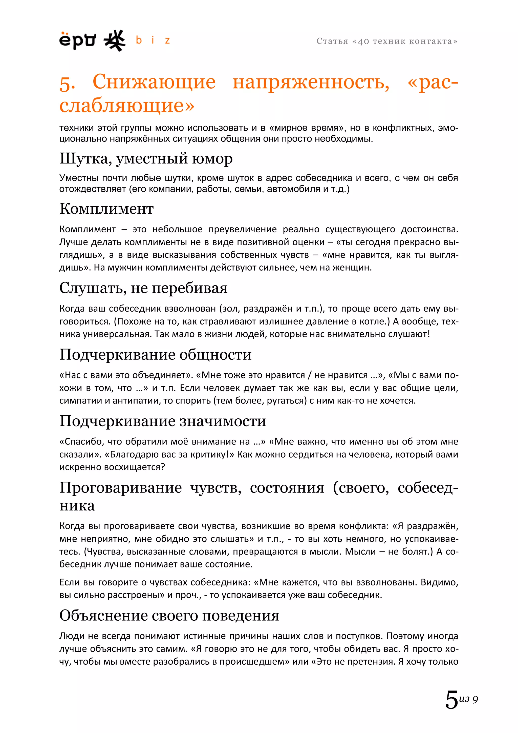 С т а т ь я «40 т е х н и к к о н т а к т а » 
5из 9 
5. Снижающие напряженность, «рас- слабляющие» 
техники этой группы можно использовать и в «мирное время», но в конфликтных, эмо- ционально напряжённых ситуациях общения они просто необходимы. 
Шутка, уместный юмор 
Уместны почти любые шутки, кроме шуток в адрес собеседника и всего, с чем он себя отождествляет (его компании, работы, семьи, автомобиля и т.д.) 
Комплимент 
Комплимент – это небольшое преувеличение реально существующего достоинства. Лучше делать комплименты не в виде позитивной оценки – «ты сегодня прекрасно вы- глядишь», а в виде высказывания собственных чувств – «мне нравится, как ты выгля- дишь». На мужчин комплименты действуют сильнее, чем на женщин. 
Слушать, не перебивая 
Когда ваш собеседник взволнован (зол, раздражён и т.п.), то проще всего дать ему вы- говориться. (Похоже на то, как стравливают излишнее давление в котле.) А вообще, тех- ника универсальная. Так мало в жизни людей, которые нас внимательно слушают! 
Подчеркивание общности 
«Нас с вами это объединяет». «Мне тоже это нравится / не нравится …», «Мы с вами по- хожи в том, что …» и т.п. Если человек думает так же как вы, если у вас общие цели, симпатии и антипатии, то спорить (тем более, ругаться) с ним как-то не хочется. 
Подчеркивание значимости 
«Спасибо, что обратили моё внимание на …» «Мне важно, что именно вы об этом мне сказали». «Благодарю вас за критику!» Как можно сердиться на человека, который вами искренно восхищается? 
Проговаривание чувств, состояния (своего, собесед- ника 
Когда вы проговариваете свои чувства, возникшие во время конфликта: «Я раздражён, мне неприятно, мне обидно это слышать» и т.п., - то вы хоть немного, но успокаивае- тесь. (Чувства, высказанные словами, превращаются в мысли. Мысли – не болят.) А со- беседник лучше понимает ваше состояние. 
Если вы говорите о чувствах собеседника: «Мне кажется, что вы взволнованы. Видимо, вы сильно расстроены» и проч., - то успокаивается уже ваш собеседник. 
Объяснение своего поведения 
Люди не всегда понимают истинные причины наших слов и поступков. Поэтому иногда лучше объяснить это самим. «Я говорю это не для того, чтобы обидеть вас. Я просто хо- чу, чтобы мы вместе разобрались в происшедшем» или «Это не претензия. Я хочу только  