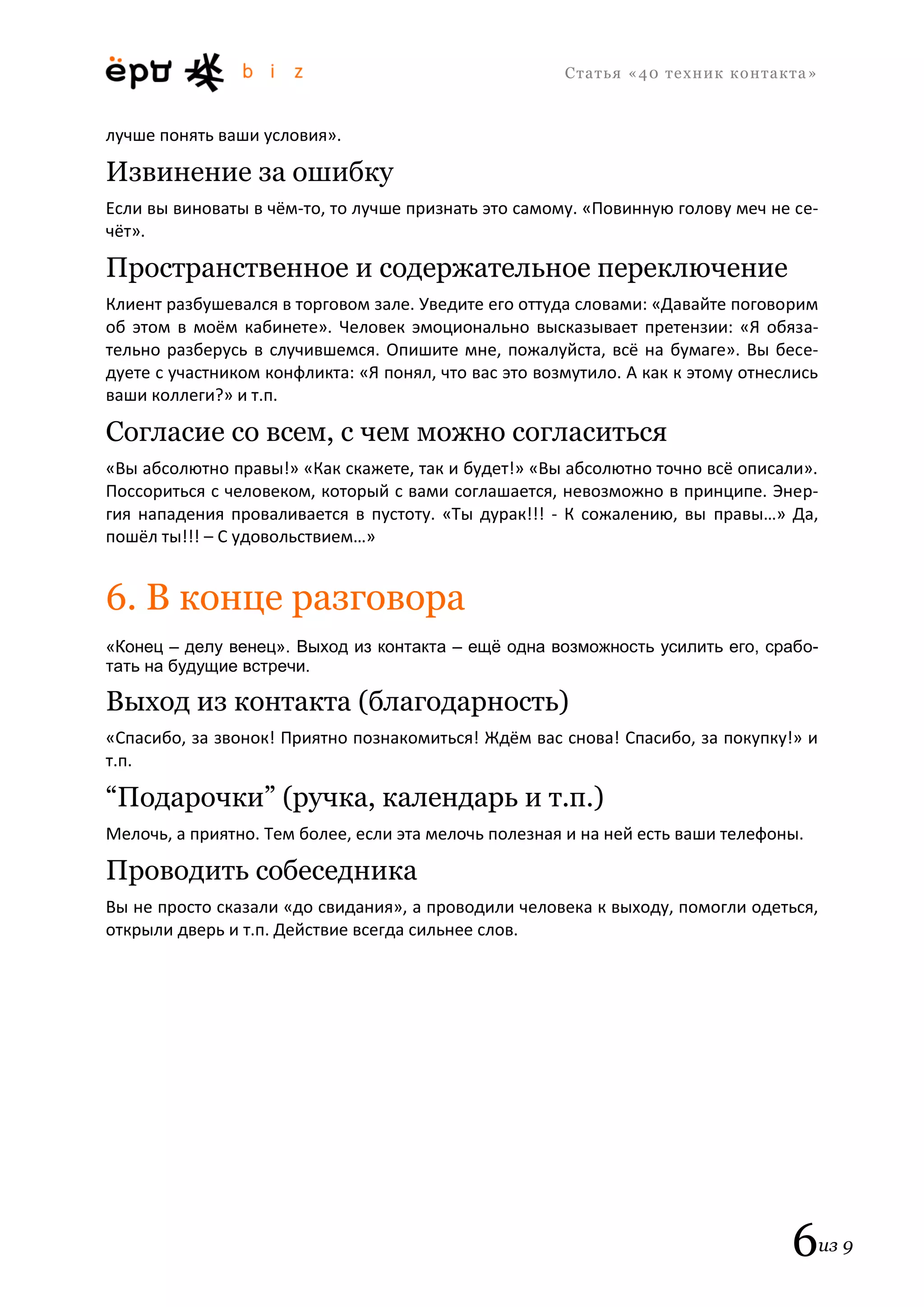 С т а т ь я «40 т е х н и к к о н т а к т а » 
6из 9 
лучше понять ваши условия». 
Извинение за ошибку 
Если вы виноваты в чём-то, то лучше признать это самому. «Повинную голову меч не се- чёт». 
Пространственное и содержательное переключение 
Клиент разбушевался в торговом зале. Уведите его оттуда словами: «Давайте поговорим об этом в моём кабинете». Человек эмоционально высказывает претензии: «Я обяза- тельно разберусь в случившемся. Опишите мне, пожалуйста, всё на бумаге». Вы бесе- дуете с участником конфликта: «Я понял, что вас это возмутило. А как к этому отнеслись ваши коллеги?» и т.п. 
Согласие со всем, с чем можно согласиться 
«Вы абсолютно правы!» «Как скажете, так и будет!» «Вы абсолютно точно всё описали». Поссориться с человеком, который с вами соглашается, невозможно в принципе. Энер- гия нападения проваливается в пустоту. «Ты дурак!!! - К сожалению, вы правы…» Да, пошёл ты!!! – С удовольствием…» 
6. В конце разговора 
«Конец – делу венец». Выход из контакта – ещё одна возможность усилить его, срабо- тать на будущие встречи. 
Выход из контакта (благодарность) 
«Спасибо, за звонок! Приятно познакомиться! Ждём вас снова! Спасибо, за покупку!» и т.п. 
“Подарочки” (ручка, календарь и т.п.) 
Мелочь, а приятно. Тем более, если эта мелочь полезная и на ней есть ваши телефоны. 
Проводить собеседника 
Вы не просто сказали «до свидания», а проводили человека к выходу, помогли одеться, открыли дверь и т.п. Действие всегда сильнее слов. 
 