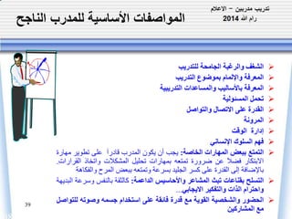 المواصفات الأساسية للمدرب الناجح 
39 
الشغف والرغبة الجامحة للتدريب  
المعرفة والإلمام بموضوع التدريب  
المعرفة بالأساليب والمساعدات التدريبية  
تحمل المسئولية  
القدرة على الاتصال والتواصل  
المرونة  
إدارة الوقت  
فهم السلوك الإنساني  
التمتع ببعض المهارات الخاصة: يجب أن يكون المدرب قادراَ على تطوير مهارة  
الابتكار فضلَ عن ضرورة تمتعه بمهارات تحليل المشكلت واتخاذ القرارات. 
بالإضافة إلى القدرة على كسر الجليد بسرعة وتمتعه ببعضالمرح والفكاهة 
التسلح بقناعات تبث المشاعر والأحاسيس الداعمة: كالثقة بالنفس وسرعة البديهة  
واحترام الذات والتفكير الايجابي... 
الحضور والشخصية القوية مع قدرة فائقة على استخدام جسمه وصوته للتواصل  
مع المشاركين 
 