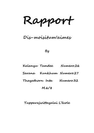 Rapport 
Dis-moisitum'aimes 
By 
Kalanyu Tamdee Numero.26 
Sarana Kunkhum Numero.27 
Thayathorn Inta Numero.32 
M.6/8 
Yupparajwittayalai L’école 
