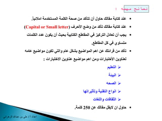 اع ا / علن بالله عب ي ال ا ن 
نصائح مهمه : 
عند كتابة مقالك حاول أن تتأكد من صحة الكلمة المستخدمة املائي ا .  
)Capital or Small letter( عند كتابة مقالك تأكد من وضع الأحرف  
يجب أن تعادل التركيز في المقاطع الكتابية بحيث أن يكون عدد الكلمات  
متساوي في كل المقاطع. 
تأكد من قرائتك عن اهم المواضيع بشكل عام والتي تكون مواضيع عامه  
لعناوين الأختبارات ومن اهم مواضيع عناوين الاختبارات : 
التعليم  
البيئة  
الصحه  
انواع التقنية وتأثيراتها  
الثقافات واللغات  
حاول ان لايقل مقالك عن 250 كلمة.  
 