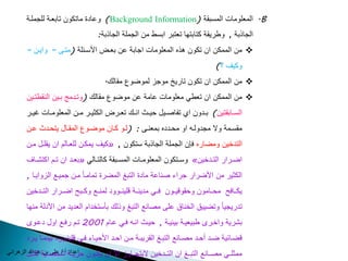 وعا ة ماتكوالله تابعدة لل ملدة )Background Information( المعلوما المسبقة .B 
اع ا / علن بالله عب ي ال ا ن 
ال اذبة , وط يقة كتابتها تعتب ابسط مالله ال ملة ال اذبة: 
مالله الممكالله االله تكوالله ذه المعلوما ا ابة عالله بعدض الأسدئلة )متدى – وايدالله –  
وكيف ؟( 
مالله الممكالله االله تكوالله تا ي مو لموضوع مقالك.  
مالله الممكالله االله تعطن معلوما عامة عالله موضوع مقالك )وتد م بديالله ال قطتديالله  
السددابقتيالله( بدد والله اي تياصدديل حيددد ا ددك تعدد ض الكثيدد مددالله المعلومددا ريدد 
مقسددمة ولا م ولدده او محدد ه بمع ددى : )لددو كدداالله موضددوع المقددال يتحدد د عددالله 
كيف يمكدالله للعدالك االله يقلدل مدالله « , الت خيالله ومضا ه فإالله ال ملة ال اذبة ستكوالله 
بعدد االله تددك اكتتدداف « وسددتكوالله المعلومددا المسددبقة كالتددالن » اضدد ا التدد خيالله 
الكثي مالله الأض ا اء ص اعة ما ة التبغ المض ة تمامدا مدالله ميدع ال وايدا , 
يكدداف محدداموالله وحقو يددوالله فددن م ي ددة لي ددوو لم ددع وكددب اضدد ا التدد خيالله 
ت ي يا وتضييق الخ اق على مصا ع التبغ وذلك بأستخ اك الع ي مالله الأ لة م ها 
بت ية واخد طبيعيدة بيئيدة , حيدد ا ده فدن عداك 2001 تدك فدع اول عدو 
ضددائية ضدد حدد مصددا ع التبددغ الق يبددة مددالله احدد الأحيدداء فددن لي ددوو بي مددا يدد 
ممثلددن مصددا ع التبددغ االله التدد خيالله لايت دداو الا االله يكددوالله ح يددة تخصددية لكددل 
 