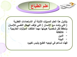 علم الطباع 
يتناول هذا العلم الممي ا زت الثابتة أو الاستعدادات الفطرية 
) التي ولدت مع الإنسان ( التي تؤلف الهيكل النفسي للإنسان 
وتحفظ لكل شخصية هويتها مهما اختلفت المؤث ا رت الخارجية : 
- كالثقافة 
- الدين 
- البيئة 
فهذه تساهم في توجيه الطبع وليس تغييره 
 