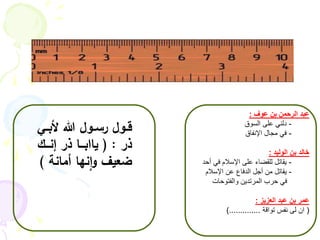 عبد الرحمن بن عوف : 
- دلني على السوق 
- في مجال الإنفاق 
خالد بن الوليد : 
- يقاتل للقضاء على الإسلام في أحد 
- يقاتل من أجل الدفاع عن الإسلام 
في حرب المرتدين والفتوحات 
عمر بن عبد العزيز : 
) ان لى نفس تواقة ..............( 
قــول رســول الله لأبــي 
ذر : ) ياابـــا ذر إنـــك 
ضعيف وانها أمانة ( 
 