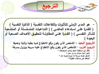 الترجيع 
- هو المدى الزمني للتأثي ا رت والتفاعلات النفسية ) الذاكرة النفسية ( 
) القــدرة علــى اســتدعاء الماضــي ( ) التــداعيات المتسلســلة أو المتشــعبة 
للتـــأثر النفســـي ( ) القـــدرة علـــى المطاولـــة لتحقيـــق الأهـــداف الصـــعبة أو 
البعيدة ( 
الترجيع البعيد : الشخص الذي يكون وقع الانطباع لديه بطيئا وثابتا وعميقا 
الترجيع القريب : الشخص الذي يكون وقع الانطباع عليه سريعا ويزول بسرعة 
- اتفكر في مستقبلك البعيد وتدخر لشيخوختك ؟ 
- أتنجز دائما مابدات به من عمل ؟ 
- أتصفو نفسك بسرعة إذا جرح شعورك احد ؟ 
- أتحافظ على صداقات الطفولة ؟ 
 