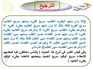 الترجيع 
ألا وإن منهم البطيء الغضب سريع الفيء ومنهم سريع الغضب (( 
سريع الفيء فتلك بتلك ألا وإن منهم سريع الغضب بطيء الفيء ألا 
وخيرهم بطيء الغضب سريع الفيء ألا وشرهم سريع الغضب بطيء 
الفيء ألا وإن منهم حسن القضاء حسن الطلب ومنهم سيئ القضاء 
حسن الطلب ومنهم حسن القضاء سيئ الطلب فتلك بتلك ألا وإن منهم 
السيئ القضاء السيئ الطلب ألا وخيرهم الحسن القضاء الحسن الطلب 
ألا وشرهم سيئ القضاء سيئ الطلب(( الترمذي 
وفى فيض القدير في شرح هذا الحديث ) والناس مختلفون فيه فبعضهم  
كالحفاء سريع الوقود سريع الخمود وبعضهم كالغضا بطىء ال وقود 
بطىء الخمود ( 
 