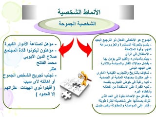 الأنماط الشخصية 
الجموح هو الانفعالي الفعال ذو الترجيع البعيد 
- يتسم بالحركة المستمرة والعزم وسرعة 
الفهم وقوة الملاحظة 
- الاستقلال في الرأي 
- يهتم بالمبادىء والقيم التي يؤمن بها 
- يفضل مجالات الفكر والسياسة والإدارة 
على الجهد البدني 
- شغوف بالتاريخ والتجارب القيادية الأخرى 
- غير مكترث بحاجاته المادية أو الجسدية 
- لديه رغبة في خوض التجارب بنفسه 
- لديه القدرة على الاستفادة من أخطائه 
وأخطاء غيره 
- يتفاعل مع الأحداث بقوة إلى الحد الذى 
تترك بصماتها على شخصيته لفترة طويلة 
- قادر على المواصلة والمطاولة بنفس طويل 
- مؤهل لصناعة الأدوار الكبيرة 
- مؤهلون ليكونوا قادة المجتمع 
صلاح الدين الأيوبي 
محمد الفاتح 
هتلر 
- تجنب تجريح الشخص الجموح 
أو اهانته لأى سبب 
) أقيلوا ذوي الهيئات عثراتهم 
إلا الحدود ( 
الشخصية الجموحة 
 