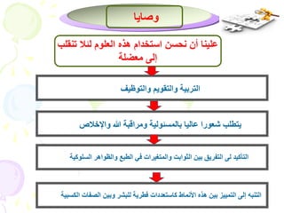 وصايا 
علينا أن نحسن استخدام هذه العلوم لئلا تنقلب 
إلى معضلة 
التربية والتقويم والتوظيف 
يتطلب شعورا عاليا بالمسئولية ومراقبة الله والإخلاص 
التأكيد لى التفريق بين الثوابت والمتغيرات في الطبع والظواهر السلوكية 
التنبه إلى التمييز بين هذه الأنماط كاستعددات فطرية للبشر وبين الصفات الكسبية 
 