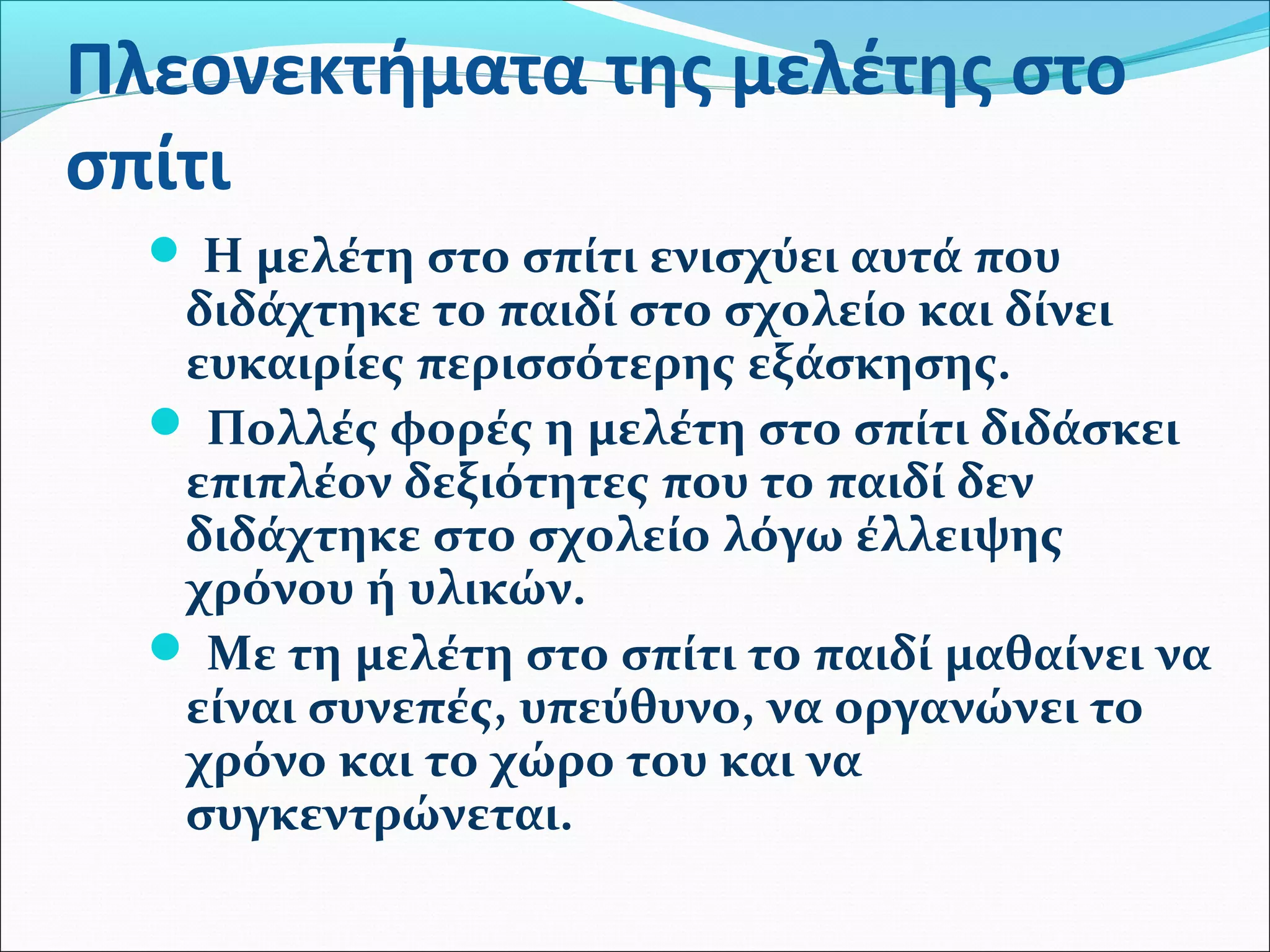 Πλεονεκτήματα της μελέτης στο 
σπίτι 
 Η μελέτη στο σπίτι ενισχύει αυτά που 
διδάχτηκε το παιδί στο σχολείο και δίνει 
ευκαιρίες περισσότερης εξάσκησης. 
 Πολλές φορές η μελέτη στο σπίτι διδάσκει 
επιπλέον δεξιότητες που το παιδί δεν 
διδάχτηκε στο σχολείο λόγω έλλειψης 
χρόνου ή υλικών. 
 Με τη μελέτη στο σπίτι το παιδί μαθαίνει να 
είναι συνεπές, υπεύθυνο, να οργανώνει το 
χρόνο και το χώρο του και να 
συγκεντρώνεται. 
 
