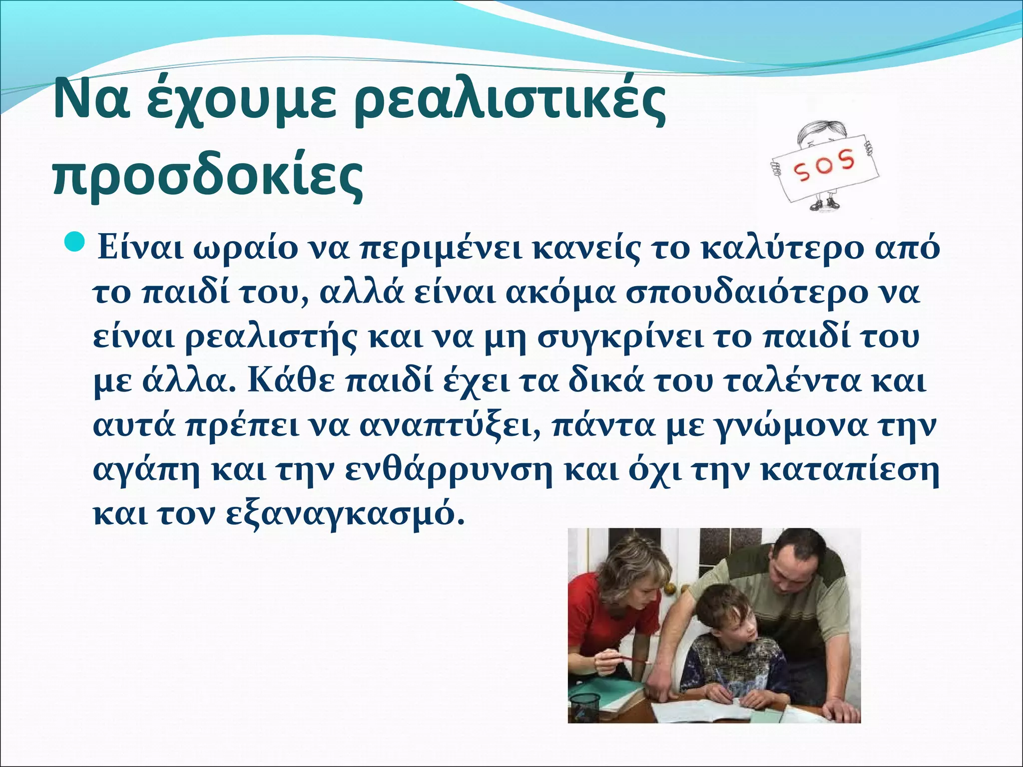 Να έχουμε ρεαλιστικές 
προσδοκίες 
Είναι ωραίο να περιμένει κανείς το καλύτερο από 
το παιδί του, αλλά είναι ακόμα σπουδαιότερο να 
είναι ρεαλιστής και να μη συγκρίνει το παιδί του 
με άλλα. Κάθε παιδί έχει τα δικά του ταλέντα και 
αυτά πρέπει να αναπτύξει, πάντα με γνώμονα την 
αγάπη και την ενθάρρυνση και όχι την καταπίεση 
και τον εξαναγκασμό. 
 