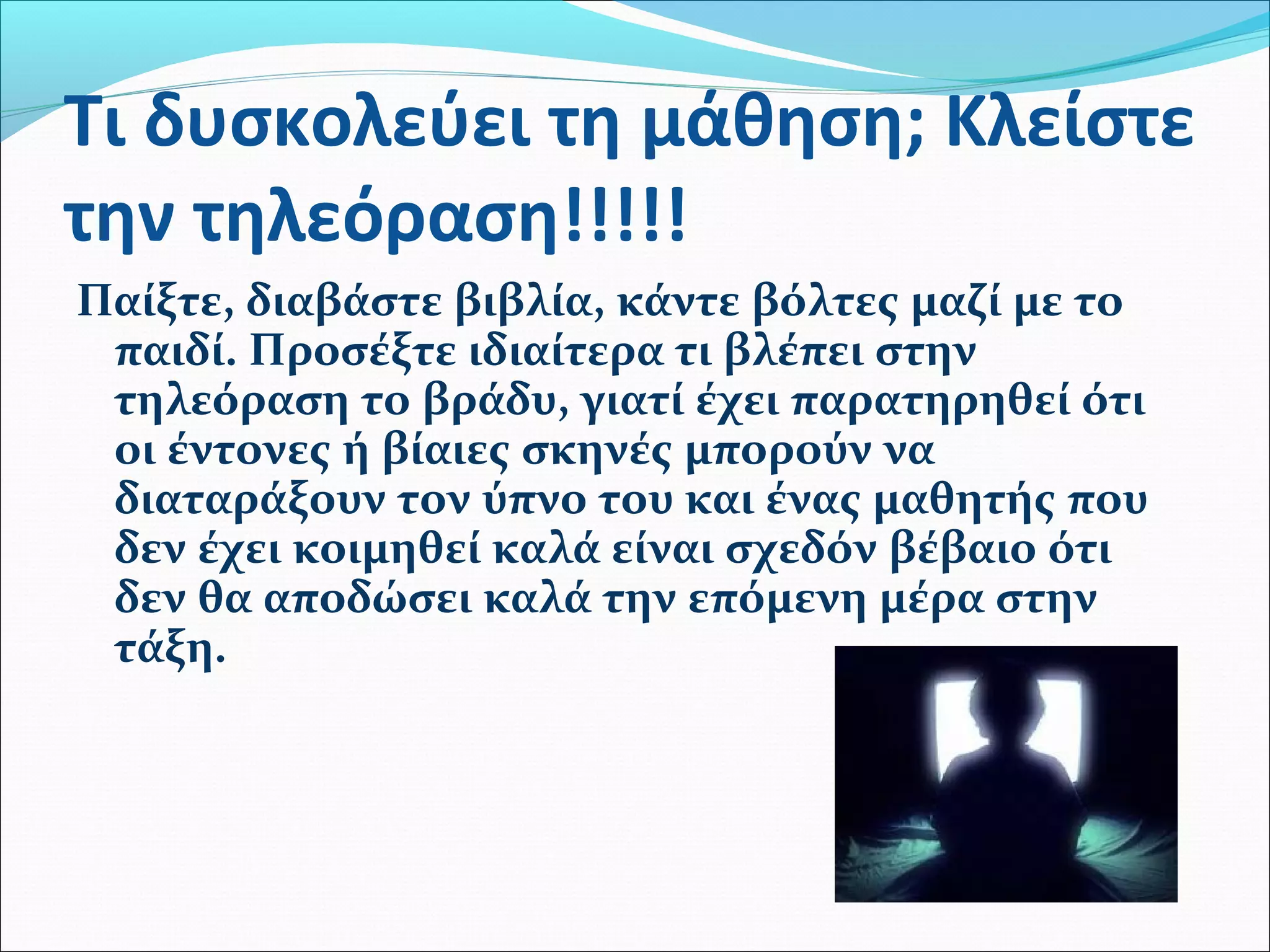 Τι δυσκολεύει τη μάθηση; Κλείστε 
την τηλεόραση!!!!! 
Παίξτε, διαβάστε βιβλία, κάντε βόλτες μαζί με το 
παιδί. Προσέξτε ιδιαίτερα τι βλέπει στην 
τηλεόραση το βράδυ, γιατί έχει παρατηρηθεί ότι 
οι έντονες ή βίαιες σκηνές μπορούν να 
διαταράξουν τον ύπνο του και ένας μαθητής που 
δεν έχει κοιμηθεί καλά είναι σχεδόν βέβαιο ότι 
δεν θα αποδώσει καλά την επόμενη μέρα στην 
τάξη. 
 
