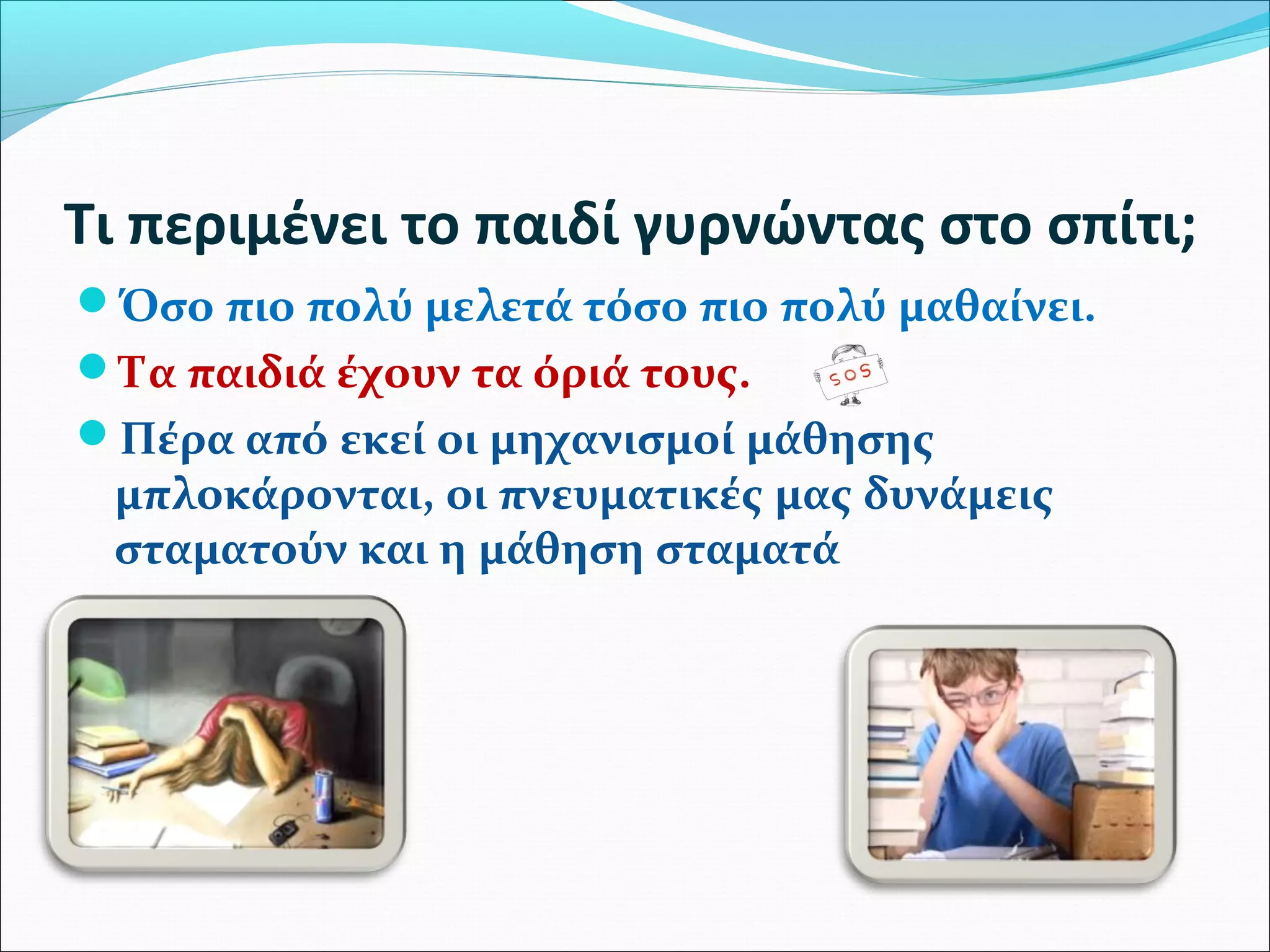 Τι περιμένει το παιδί γυρνώντας στο σπίτι; 
Όσο πιο πολύ μελετά τόσο πιο πολύ μαθαίνει. 
Τα παιδιά έχουν τα όριά τους. 
Πέρα από εκεί οι μηχανισμοί μάθησης 
μπλοκάρονται, οι πνευματικές μας δυνάμεις 
σταματούν και η μάθηση σταματά 
 