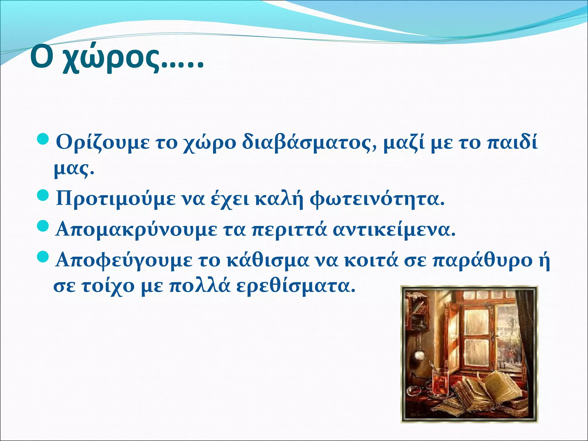 Ο χώρος….. 
Ορίζουμε το χώρο διαβάσματος, μαζί με το παιδί 
μας. 
Προτιμούμε να έχει καλή φωτεινότητα. 
Απομακρύνουμε τα περιττά αντικείμενα. 
Αποφεύγουμε το κάθισμα να κοιτά σε παράθυρο ή 
σε τοίχο με πολλά ερεθίσματα. 
 
