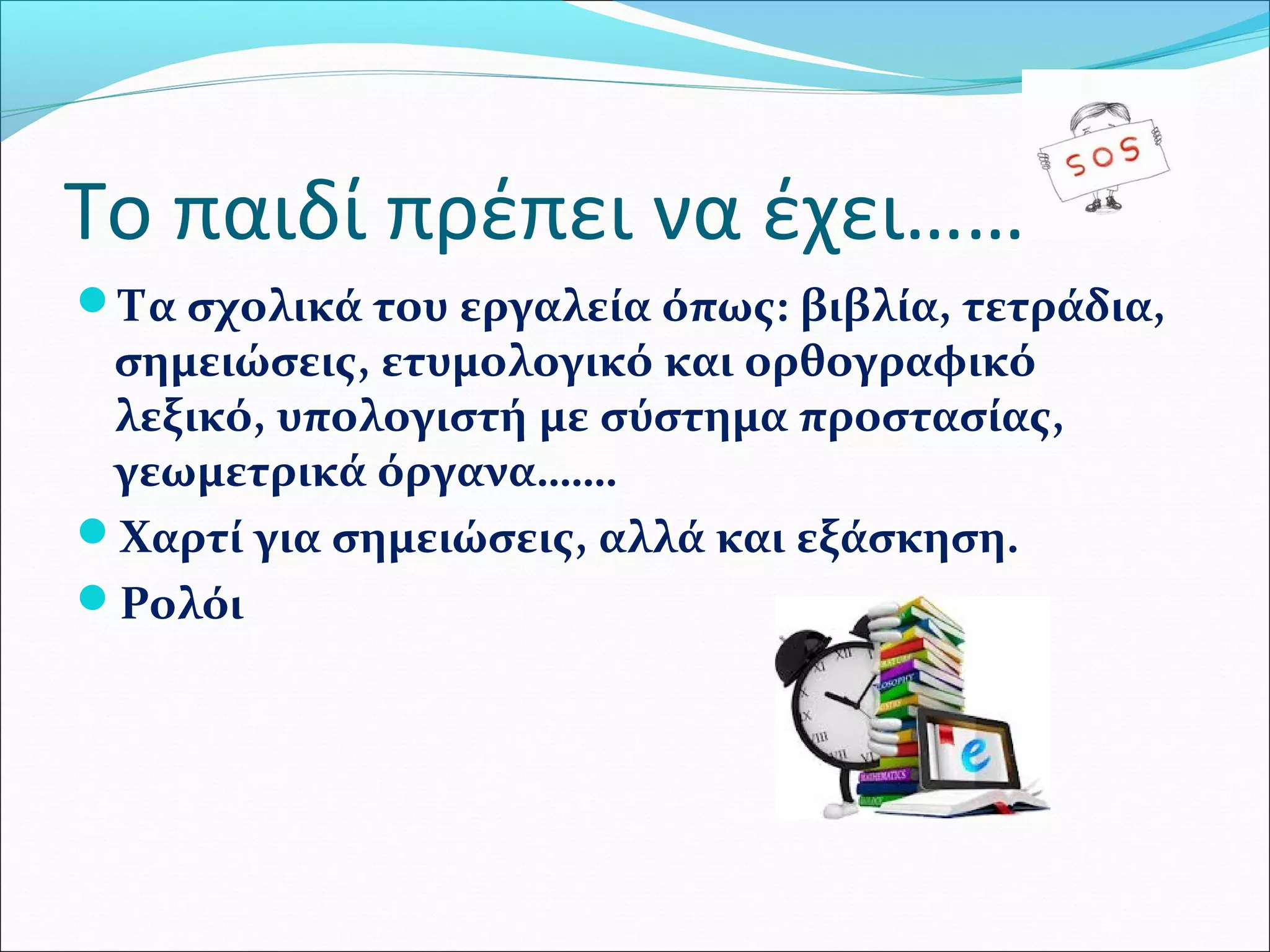 Το παιδί πρέπει να έχει…… 
Τα σχολικά του εργαλεία όπως: βιβλία, τετράδια, 
σημειώσεις, ετυμολογικό και ορθογραφικό 
λεξικό, υπολογιστή με σύστημα προστασίας, 
γεωμετρικά όργανα……. 
Χαρτί για σημειώσεις, αλλά και εξάσκηση. 
Ρολόι 
 