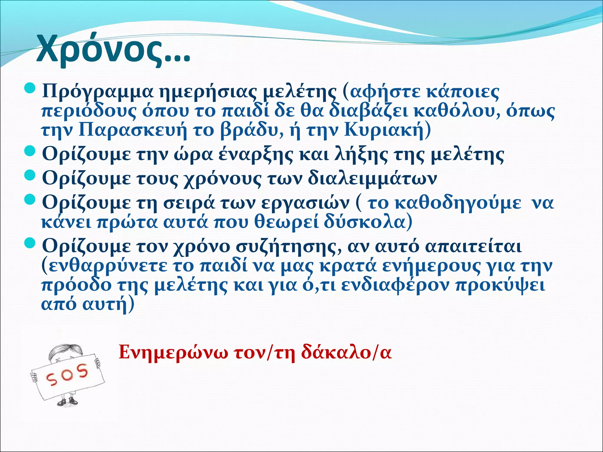 Χρόνος… 
Πρόγραμμα ημερήσιας μελέτης (αφήστε κάποιες 
περιόδους όπου το παιδί δε θα διαβάζει καθόλου, όπως 
την Παρασκευή το βράδυ, ή την Κυριακή) 
Ορίζουμε την ώρα έναρξης και λήξης της μελέτης 
Ορίζουμε τους χρόνους των διαλειμμάτων 
Ορίζουμε τη σειρά των εργασιών ( το καθοδηγούμε να 
κάνει πρώτα αυτά που θεωρεί δύσκολα) 
Ορίζουμε τον χρόνο συζήτησης, αν αυτό απαιτείται 
(ενθαρρύνετε το παιδί να μας κρατά ενήμερους για την 
πρόοδο της μελέτης και για ό,τι ενδιαφέρον προκύψει 
από αυτή) 
Ενημερώνω τον/τη δάκαλο/α 
 