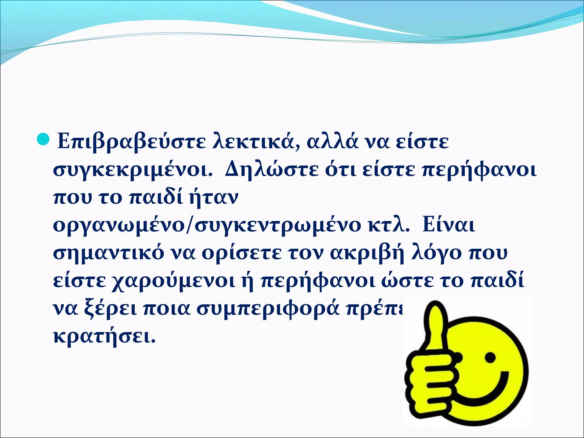 Επιβραβεύστε λεκτικά, αλλά να είστε 
συγκεκριμένοι. Δηλώστε ότι είστε περήφανοι 
που το παιδί ήταν 
οργανωμένο/συγκεντρωμένο κτλ. Είναι 
σημαντικό να ορίσετε τον ακριβή λόγο που 
είστε χαρούμενοι ή περήφανοι ώστε το παιδί 
να ξέρει ποια συμπεριφορά πρέπει να 
κρατήσει. 
 