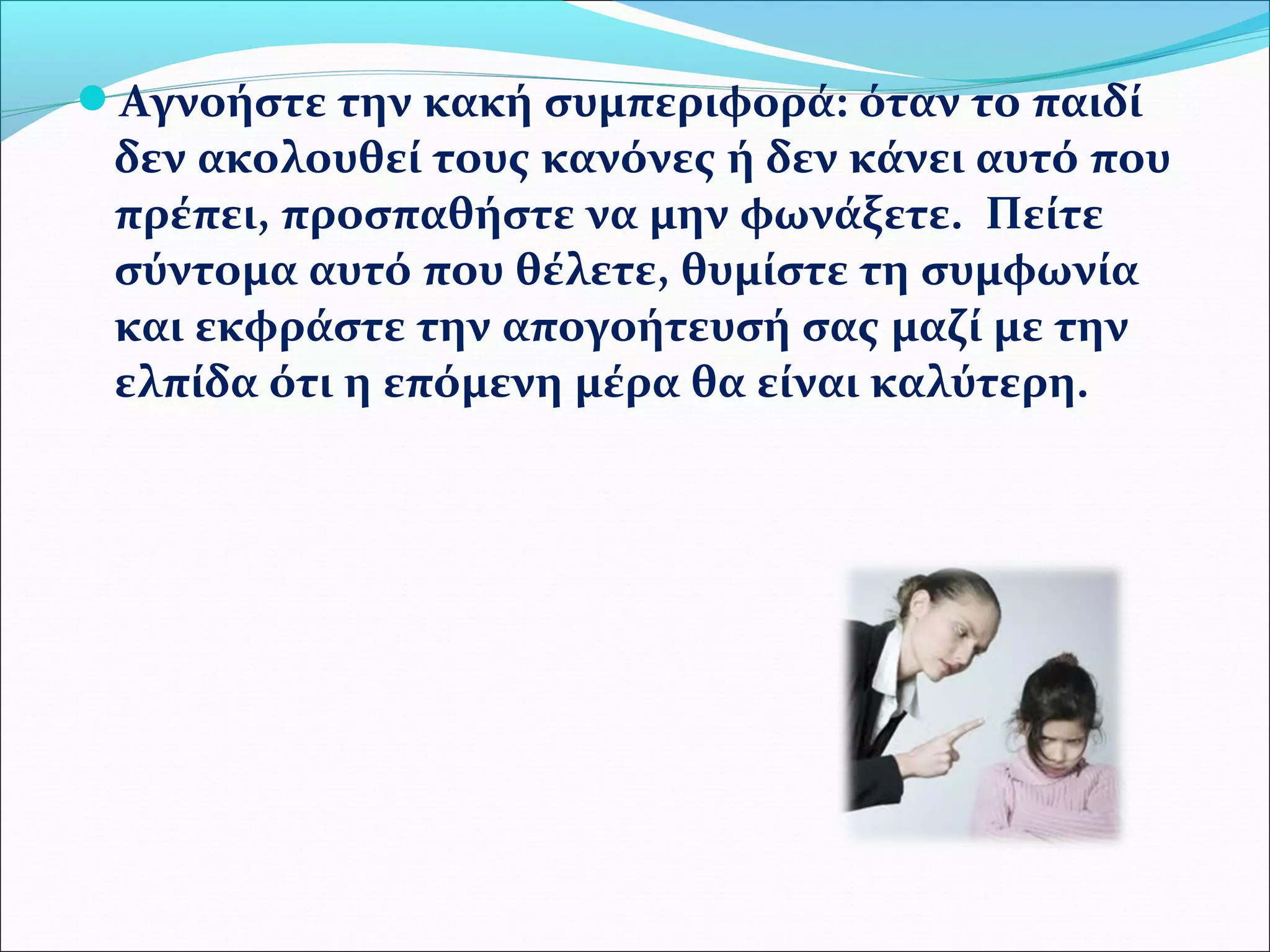 Αγνοήστε την κακή συμπεριφορά: όταν το παιδί 
δεν ακολουθεί τους κανόνες ή δεν κάνει αυτό που 
πρέπει, προσπαθήστε να μην φωνάξετε. Πείτε 
σύντομα αυτό που θέλετε, θυμίστε τη συμφωνία 
και εκφράστε την απογοήτευσή σας μαζί με την 
ελπίδα ότι η επόμενη μέρα θα είναι καλύτερη. 
 