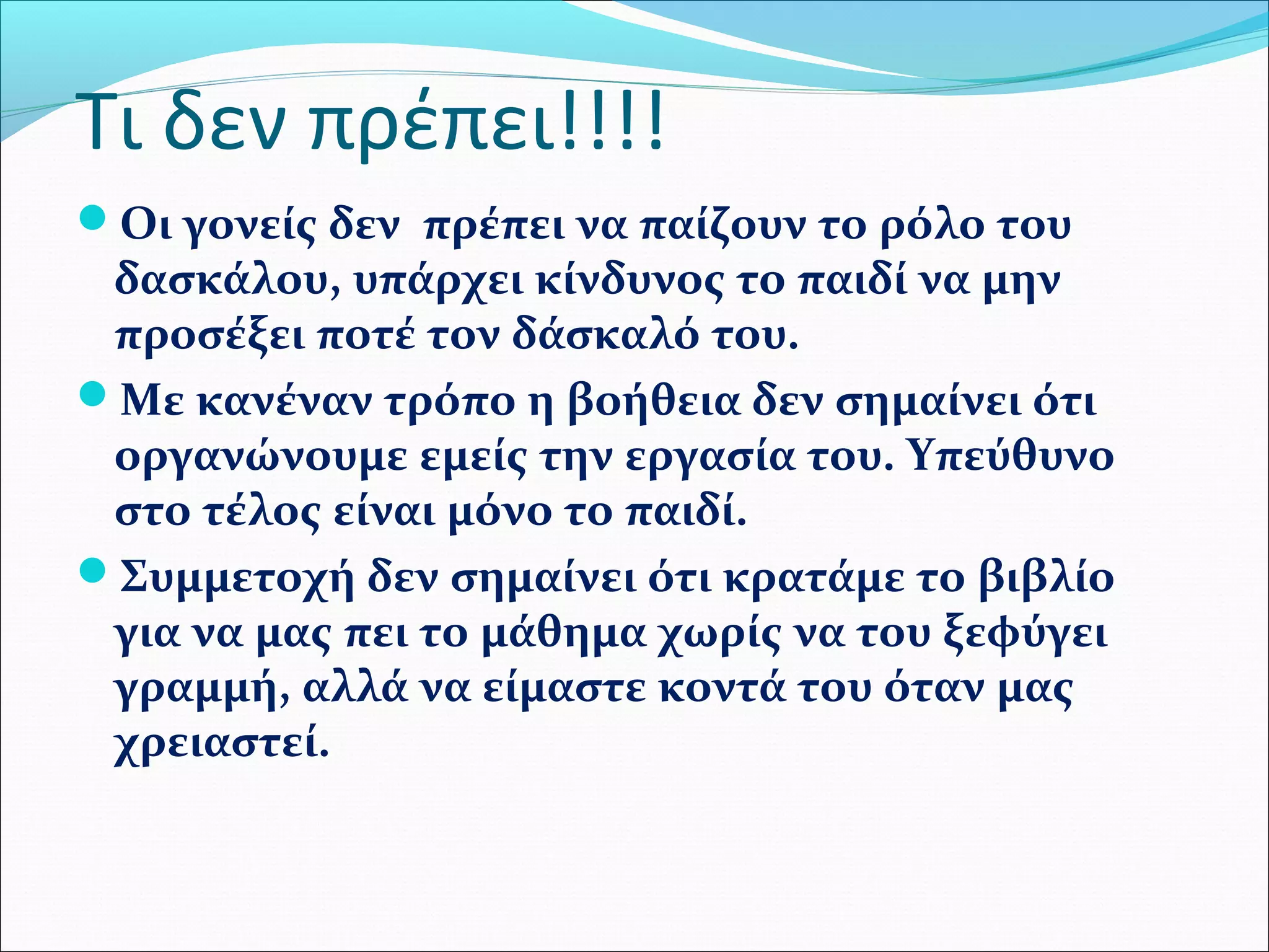 Τι δεν πρέπει!!!! 
Οι γονείς δεν πρέπει να παίζουν το ρόλο του 
δασκάλου, υπάρχει κίνδυνος το παιδί να μην 
προσέξει ποτέ τον δάσκαλό του. 
Με κανέναν τρόπο η βοήθεια δεν σημαίνει ότι 
οργανώνουμε εμείς την εργασία του. Υπεύθυνο 
στο τέλος είναι μόνο το παιδί. 
Συμμετοχή δεν σημαίνει ότι κρατάμε το βιβλίο 
για να μας πει το μάθημα χωρίς να του ξεφύγει 
γραμμή, αλλά να είμαστε κοντά του όταν μας 
χρειαστεί. 
 