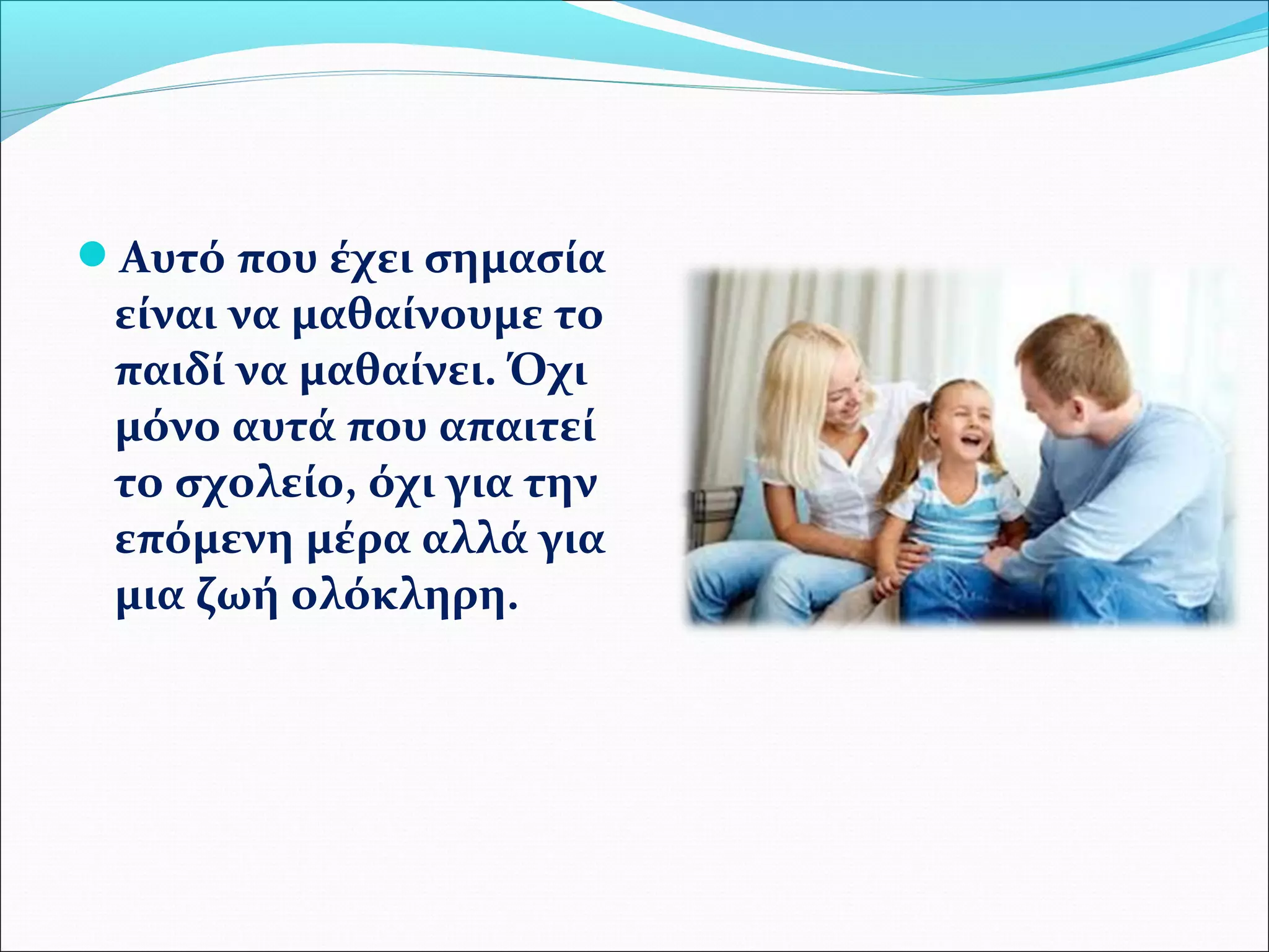 Αυτό που έχει σημασία 
είναι να μαθαίνουμε το 
παιδί να μαθαίνει. Όχι 
μόνο αυτά που απαιτεί 
το σχολείο, όχι για την 
επόμενη μέρα αλλά για 
μια ζωή ολόκληρη. 
 