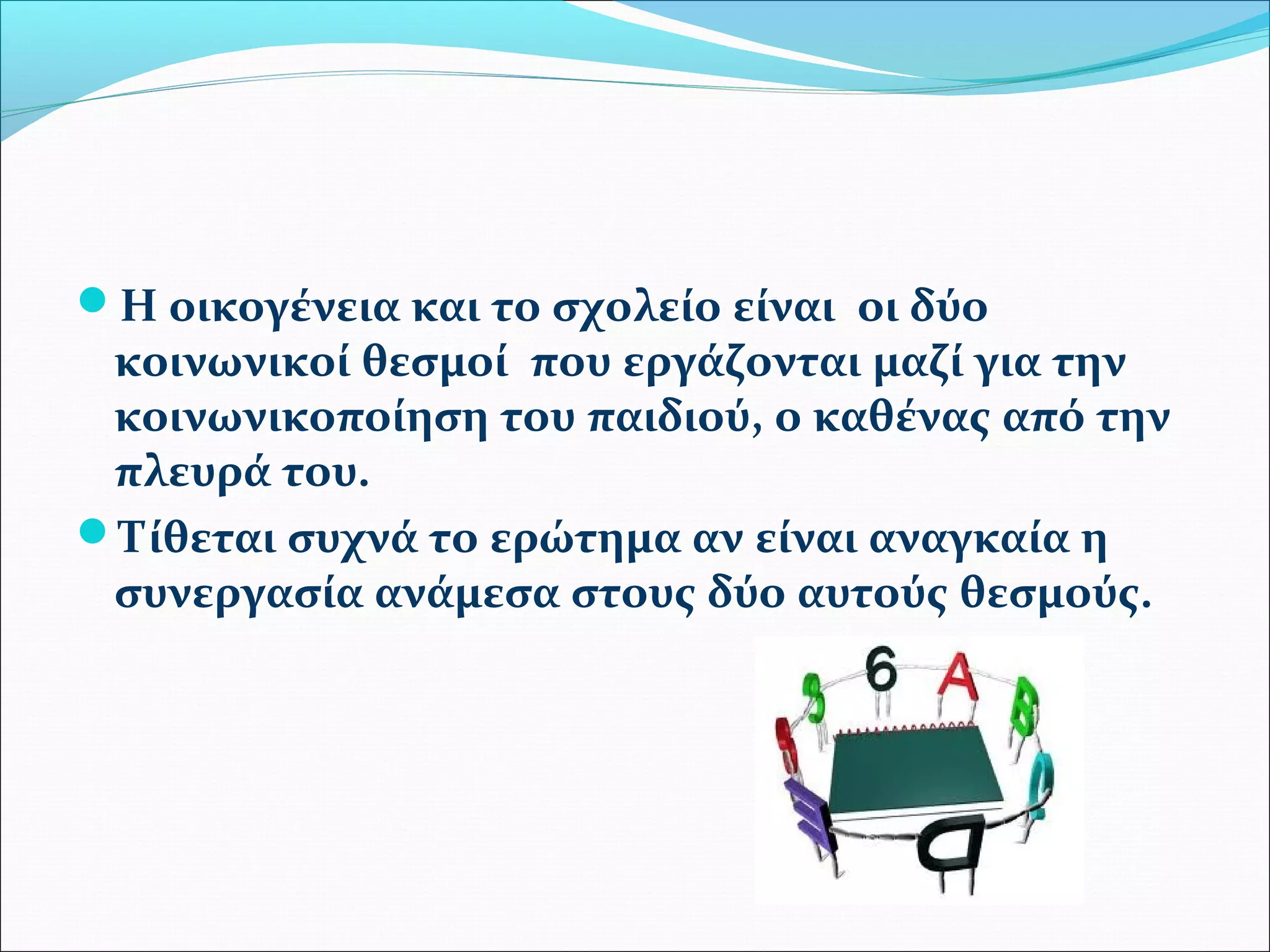 Η οικογένεια και το σχολείο είναι οι δύο 
κοινωνικοί θεσμοί που εργάζονται μαζί για την 
κοινωνικοποίηση του παιδιού, ο καθένας από την 
πλευρά του. 
Τίθεται συχνά το ερώτημα αν είναι αναγκαία η 
συνεργασία ανάμεσα στους δύο αυτούς θεσμούς. 
 