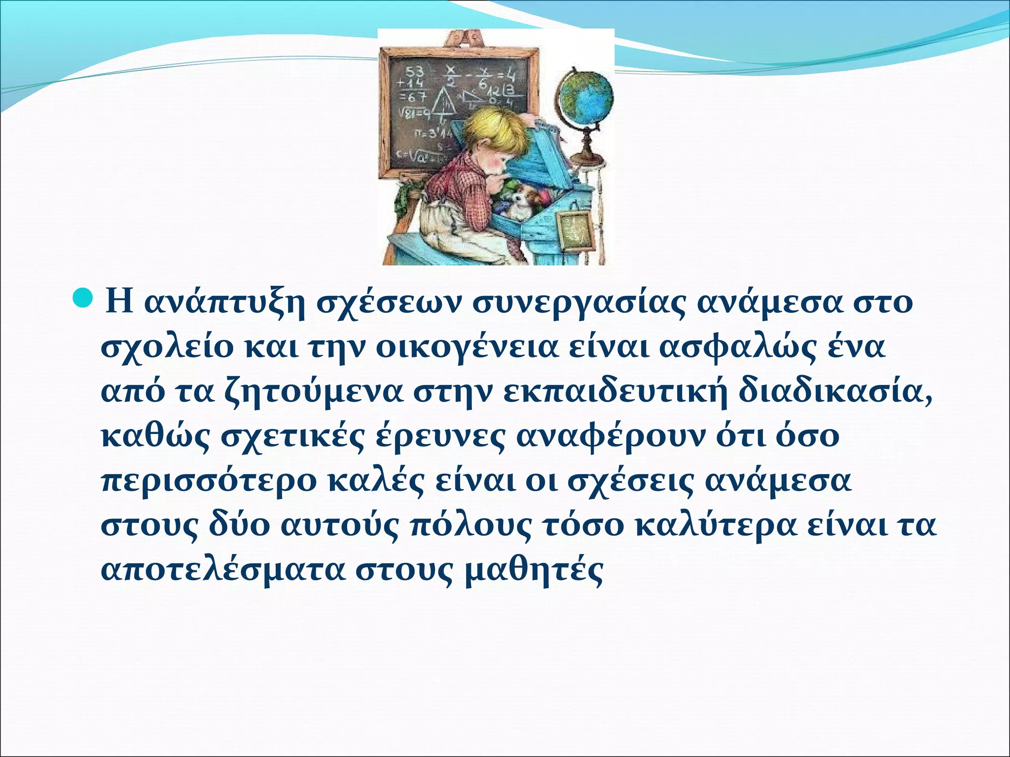 Η ανάπτυξη σχέσεων συνεργασίας ανάμεσα στο 
σχολείο και την οικογένεια είναι ασφαλώς ένα 
από τα ζητούμενα στην εκπαιδευτική διαδικασία, 
καθώς σχετικές έρευνες αναφέρουν ότι όσο 
περισσότερο καλές είναι οι σχέσεις ανάμεσα 
στους δύο αυτούς πόλους τόσο καλύτερα είναι τα 
αποτελέσματα στους μαθητές 
 