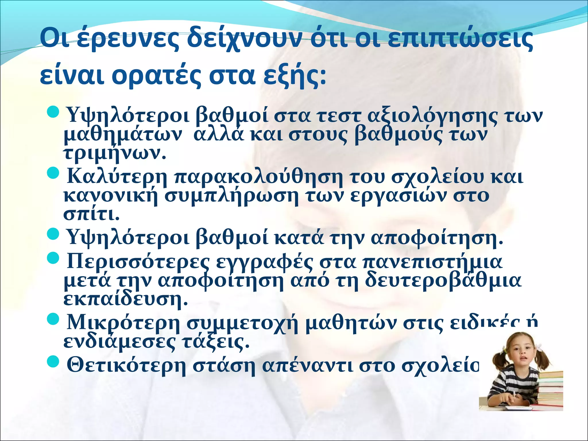 Οι έρευνες δείχνουν ότι οι επιπτώσεις 
είναι ορατές στα εξής: 
Υψηλότεροι βαθμοί στα τεστ αξιολόγησης των 
μαθημάτων αλλά και στους βαθμούς των 
τριμήνων. 
Καλύτερη παρακολούθηση του σχολείου και 
κανονική συμπλήρωση των εργασιών στο 
σπίτι. 
Υψηλότεροι βαθμοί κατά την αποφοίτηση. 
Περισσότερες εγγραφές στα πανεπιστήμια 
μετά την αποφοίτηση από τη δευτεροβάθμια 
εκπαίδευση. 
Μικρότερη συμμετοχή μαθητών στις ειδικές ή 
ενδιάμεσες τάξεις. 
Θετικότερη στάση απέναντι στο σχολείο. 
 