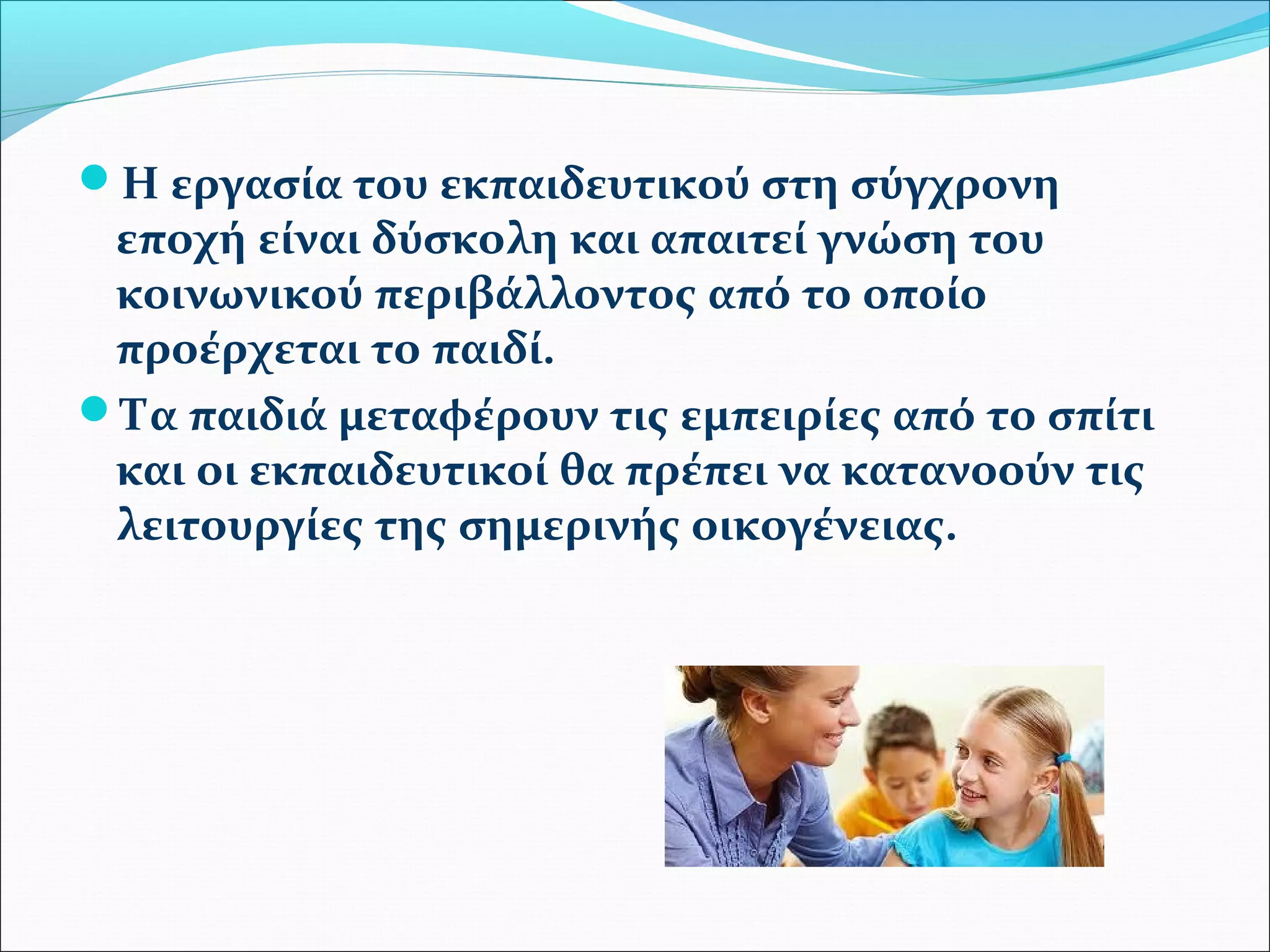 Η εργασία του εκπαιδευτικού στη σύγχρονη 
εποχή είναι δύσκολη και απαιτεί γνώση του 
κοινωνικού περιβάλλοντος από το οποίο 
προέρχεται το παιδί. 
Τα παιδιά μεταφέρουν τις εμπειρίες από το σπίτι 
και οι εκπαιδευτικοί θα πρέπει να κατανοούν τις 
λειτουργίες της σημερινής οικογένειας. 
 