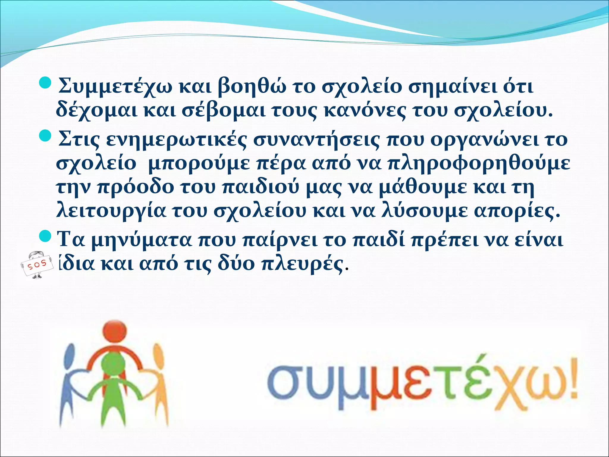 Συμμετέχω και βοηθώ το σχολείο σημαίνει ότι 
δέχομαι και σέβομαι τους κανόνες του σχολείου. 
Στις ενημερωτικές συναντήσεις που οργανώνει το 
σχολείο μπορούμε πέρα από να πληροφορηθούμε 
την πρόοδο του παιδιού μας να μάθουμε και τη 
λειτουργία του σχολείου και να λύσουμε απορίες. 
Τα μηνύματα που παίρνει το παιδί πρέπει να είναι 
ίδια και από τις δύο πλευρές. 
 
