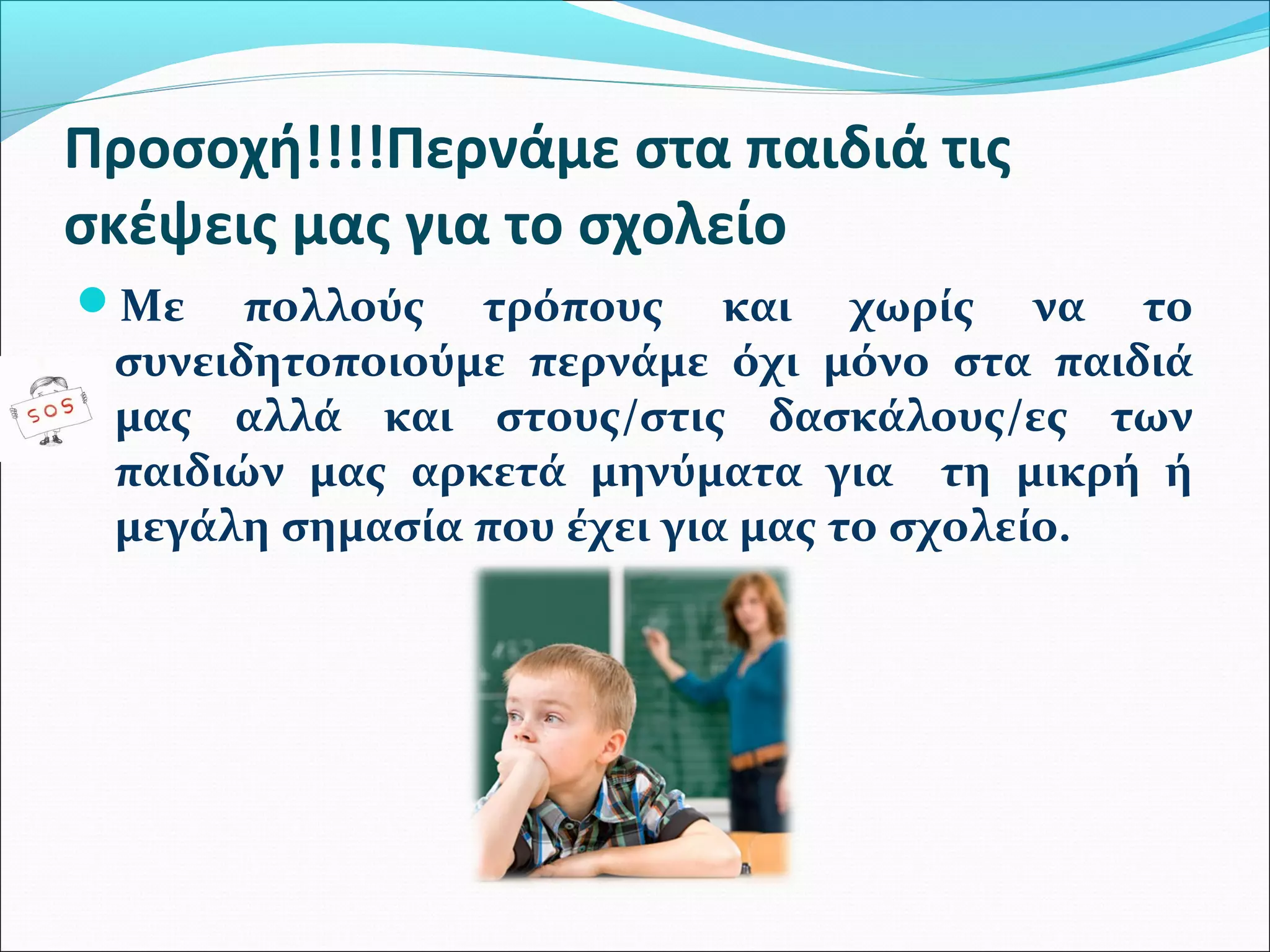 Προσοχή!!!!Περνάμε στα παιδιά τις 
σκέψεις μας για το σχολείο 
Με πολλούς τρόπους και χωρίς να το 
συνειδητοποιούμε περνάμε όχι μόνο στα παιδιά 
μας αλλά και στους/στις δασκάλους/ες των 
παιδιών μας αρκετά μηνύματα για τη μικρή ή 
μεγάλη σημασία που έχει για μας το σχολείο. 
 