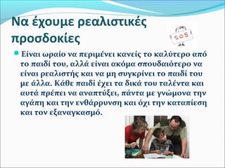Να έχουμε ρεαλιστικές 
προσδοκίες 
Είναι ωραίο να περιμένει κανείς το καλύτερο από 
το παιδί του, αλλά είναι ακόμα σπουδαιότερο να 
είναι ρεαλιστής και να μη συγκρίνει το παιδί του 
με άλλα. Κάθε παιδί έχει τα δικά του ταλέντα και 
αυτά πρέπει να αναπτύξει, πάντα με γνώμονα την 
αγάπη και την ενθάρρυνση και όχι την καταπίεση 
και τον εξαναγκασμό. 
 