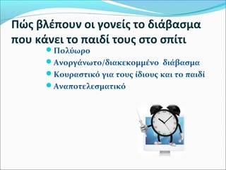 Πώς βλέπουν οι γονείς το διάβασμα 
που κάνει το παιδί τους στο σπίτι 
Πολύωρο 
Ανοργάνωτο/διακεκομμένο διάβασμα 
Κουραστικό για τους ίδιους και το παιδί 
Αναποτελεσματικό 
 