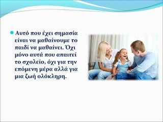 Αυτό που έχει σημασία 
είναι να μαθαίνουμε το 
παιδί να μαθαίνει. Όχι 
μόνο αυτά που απαιτεί 
το σχολείο, όχι για την 
επόμενη μέρα αλλά για 
μια ζωή ολόκληρη. 
 