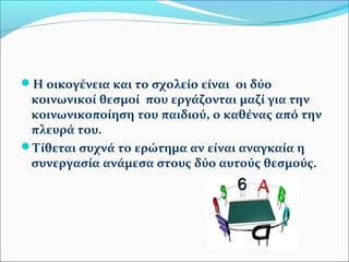 Η οικογένεια και το σχολείο είναι οι δύο 
κοινωνικοί θεσμοί που εργάζονται μαζί για την 
κοινωνικοποίηση του παιδιού, ο καθένας από την 
πλευρά του. 
Τίθεται συχνά το ερώτημα αν είναι αναγκαία η 
συνεργασία ανάμεσα στους δύο αυτούς θεσμούς. 
 